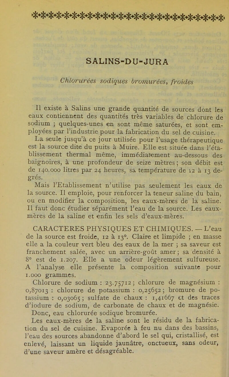 SALINS-DU-JURA Chlorurées sadiques bromurées, froides Il existe à Salins une grande quantité de sources dont les eaux contiennent des quantités très variables de chlorure de sodium ; quelques-unes en sont même saturées, et sont em- ployées par l’industrie pour la fabrication du sel de cuisine. La seule jusqu’à ce jour utilisée pour l’usage thérapeutique est la source dite du puits à Muire. Elle est située dans l’éta- blissement thermal même, immédiatement au-dessous des baignoires, à une profondeur de seize mètres ; son débit est de 140.000 litres par 24 heures, sa température de 12 à 13 de- grés. Mais l’Etablissement n’utilise pas seulement les eaux de la source. Il emploie, pour renforcer la teneur saline du bain, ou en modifier la composition, les eaux-mèries de la saline. Il faut donc étudier séparément l’eau de la source. Les eaux- mères de la saline et enfin les sels d’eaux-mères. CARACTERES PHYSIQUES ET CHIMIQUES. — L’eau de la source est froide, 12 à 13°. Claire et limpide ; en masse elle a la couleur vert bleu des eaux de la mer ; sa saveur est franchement salée, avec un arrière-goût amer; sa densité à 8“ est de 1.207. Elle a une odeur légèrement sulfureuse. A l’analyse elle présente la composition suivante pour i.ooo grammes. Chlorure de sodium: 23.75712; chlorure de magnésium : 0,87013 : chlorure de potassium : 0,25652 ; bromure de po- tassium ; 0,03065 ; sulfate de chaux : 1,41667 et des traces d’iodure de sodium, de carbonate de chaux et de magnésie. Donc, eau chlorurée sodique bromurée. Les eaux-mères de la saline sont le résidu de la fabrica- tion du sel de cuisine. Evaporée à feu nu dans des bassins, l’eau des sources abandonne d’abord le sel qui, cristallisé, est enlevé, laissant un liquide jaunâtre, onctueux, sans odeur, d’une saveur amère et désagréable.