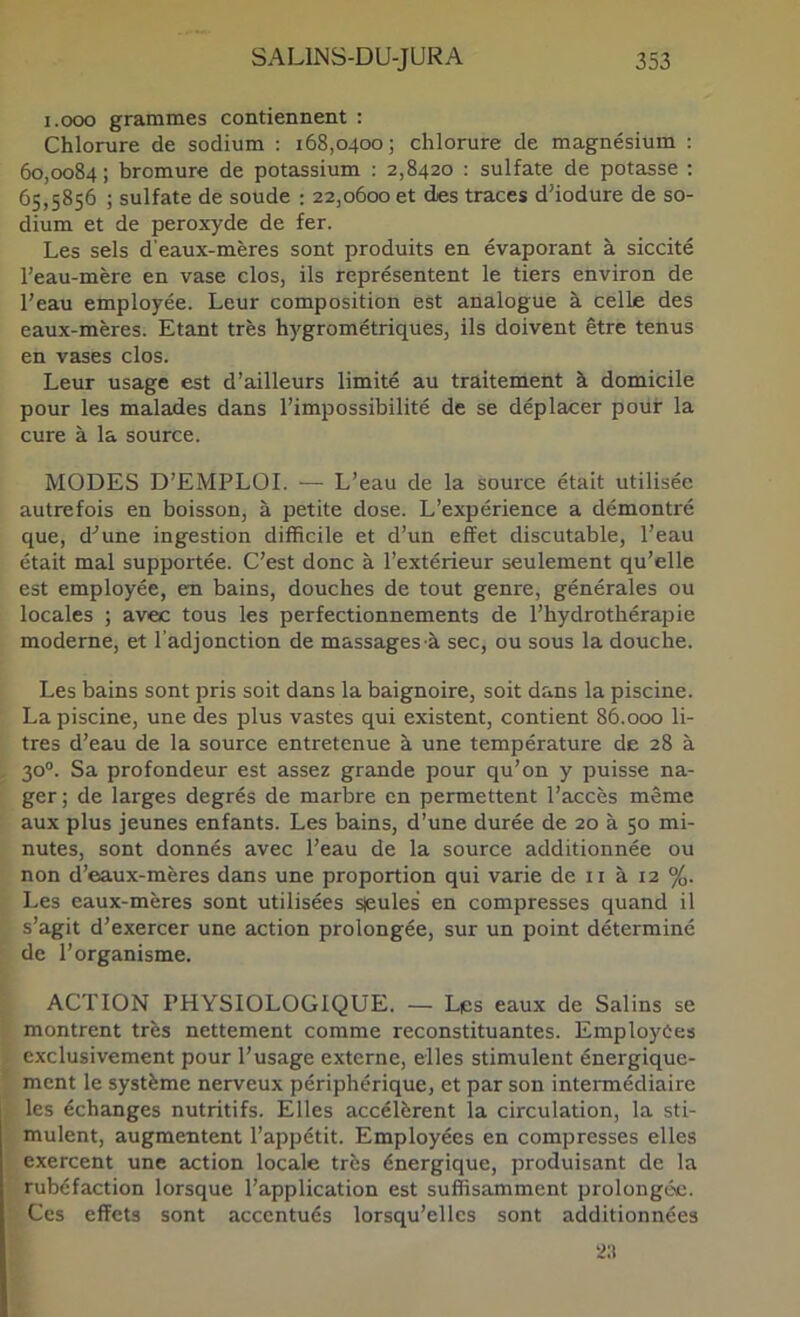 i.ooo grammes contiennent : Chlorure de sodium : 168,0400; chlorure de magnésium : 60,0084 ; bromure de potassium ; 2,8420 : sulfate de potasse ; 65,5856 ; sulfate de soude : 22,0600 et des traces d'iodure de so- dium et de peroxyde de fer. Les sels d'eaux-mères sont produits en évaporant à siccité l’eau-mère en vase clos, ils représentent le tiers environ de l’eau employée. Leur composition est analogue à celle des eaux-mères. Etant très hygrométriques, ils doivent être tenus en vases clos. Leur usage est d’ailleurs limité au traitement à domicile pour les malades dans l’impossibilité de se déplacer pouf la cure à la source. MODES D’EMPLOI. •— L’eau de la source était utilisée autrefois en boisson, à petite dose. L’expérience a démontré que, d'’une ingestion difficile et d’un effet discutable, l’eau était mal supportée. C’est donc à l’extérieur seulement qu’elle est employée, en bains, douches de tout genre, générales ou locales ; avec tous les perfectionnements de l’hydrothérapie moderne, et l'adjonction de massages à sec, ou sous la douche. Les bains sont pris soit dans la baignoire, soit dans la piscine. La piscine, une des plus vastes qui existent, contient 86.000 li- tres d’eau de la source entretenue à une température de 28 à 30®. Sa profondeur est assez grande pour qu’on y puisse na- ger; de larges degrés de marbre en permettent l’accès même aux plus jeunes enfants. Les bains, d’une durée de 20 à 50 mi- nutes, sont donnés avec l’eau de la source additionnée ou non d’eaux-mères dans une proportion qui varie de ii à 12 %. Les eaux-mères sont utilisées sjeules en compresses quand il s’agit d’exercer une action prolongée, sur un point déterminé de l’organisme. ACTION PHYSIOLOGIQUE. — Les eaux de Salins se montrent très nettement comme reconstituantes. Employées exclusivement pour l’usage externe, elles stimulent énergique- ment le système nerveux périphérique, et par son intermédiaire les échanges nutritifs. Elles accélèrent la circulation, la sti- mulent, augmentent l’appétit. Employées en compresses elles exercent une action locale très énergique, produisant de la rubéfaction lorsque l’application est suffisamment prolongée. Ces effets sont accentués lorsqu’elles sont additionnées 2;t