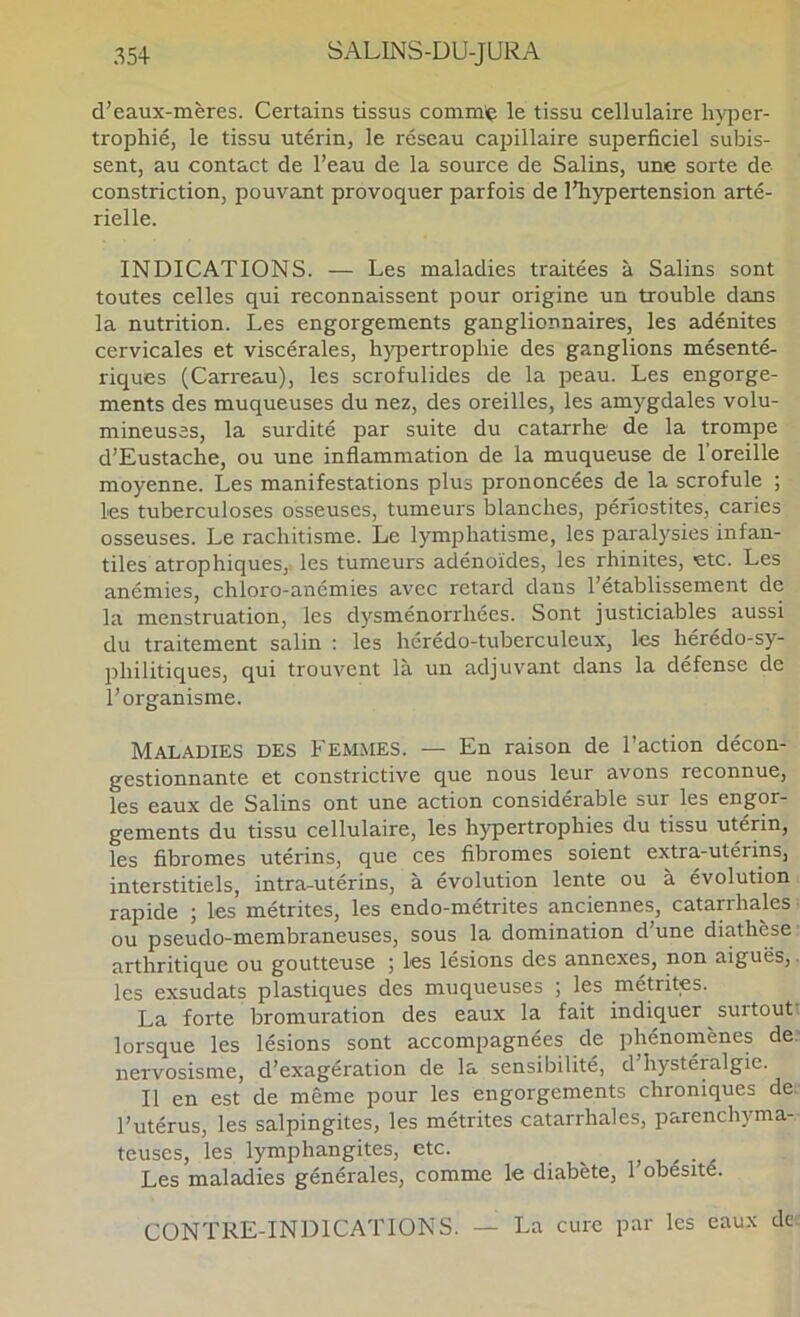 d’eaux-mères. Certains tissus commç le tissu cellulaire lijqDer- trophié, le tissu utérin, le réseau capillaire superficiel subis- sent, au contact de l’eau de la source de Salins, une sorte de constriction, pouvant provoquer parfois de l’hypertension arté- rielle. INDICATIONS. — Les maladies traitées à Salins sont toutes celles qui reconnaissent pour origine un trouble dans la nutrition. Les engorgements ganglionnaires, les adénites cervicales et viscérales, hypertrophie des ganglions mésenté- riques (Carreau), les scrofulides de la peau. Les engorge- ments des muqueuses du nez, des oreilles, les amygdales volu- mineuses, la surdité par suite du catarrhe de la trompe d’Eustache, ou une inflammation de la muqueuse de l’oreille moyenne. Les manifestations plus prononcées de la scrofule ; les tuberculoses osseuses, tumeurs blanches, périostites, caries osseuses. Le rachitisme. Le lymphatisme, les paralysies infan- tiles atrophiques,: les tumeurs adénoïdes, les rhinites, -etc. Les anémies, chloro-anémies avec retard dans l’établissement de la menstruation, les dysménorrhées. Sont justiciables aussi du traitement salin : les hérédo-tuberculeux, les hérédo-sy- philitiques, qui trouvent là un adjuvant dans la défense de l’organisme. Maladies des Femmes. — En raison de l’action décon- gestionnante et constrictive que nous leur avons reconnue, les eaux de Salins ont une action considérable sur les engor- gements du tissu cellulaire, les hypertrophies du tissu utérin, les fibromes utérins, que ces fibromes soient extra-utérins, interstitiels, intra-utérins, à évolution lente ou à évolution rapide ; les métrites, les endo-métrites anciennes, catarrhales ou pseudo-membraneuses, sous la domination d’une diathèse arthritique ou goutteuse ; les lésions des annexes, non aiguës, les exsudats plastiques des muqueuses ; les métrites. La forte bromuration des eaux la fait indiquer surtout lorsque les lésions sont accompagnées de phénomènes de nervosisme, d’exagération de la sensibilité, d hystéralgie. Il en est de même pour les engorgements chroniques de l’utérus, les salpingites, les métrites catarrhales, parenchyma- teuses, les lymphangites, etc. , u' ■ a Les maladies générales, comme le diabète, l’obésité. CONTRE-INDICATIONS. — La cure par les eaux de