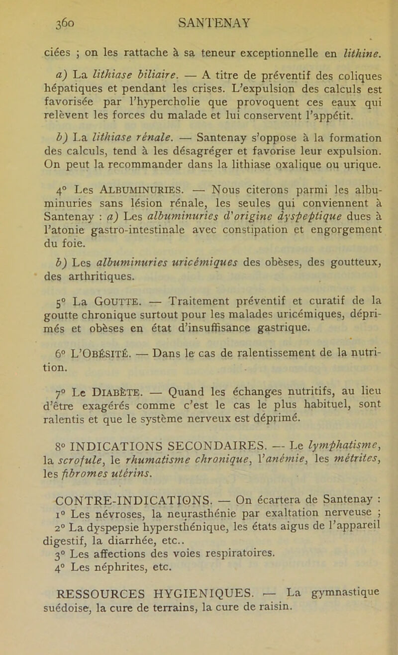 3ÔO SAN'l'ENAY ciées ; on les rattache à sa teneur exceptionnelle en lithine. La lithiase biliaire. — A titre de préventif des coliques hépatiques et pendant les crises. L’expulsion des calculs est favorisée par l’hypercholie que provoquent ces eaux qui relèvent les forces du malade et lui conservent l’appétit. b) La lithiase rénale. — Santenay s’oppose à la formation des calculs, tend à les désagréger et favorise leur expulsion. On peut la recommander dans la lithiase oxalique ou urique. 4° Les Albuminuries. — Nous citerons parmi les albu- minuries sans lésion rénale, les seules qui conviennent à Santenay : a) Les albuminuries d'origine dyspeptique dues à l’atonie gastro-intestinale avec constipation et engorgement du foie. b) Les albuminuries uricémiques des obèses, des goutteux, des arthritiques. 5“ La Goutte. — Traitement préventif et curatif de la goutte chronique surtout pour les malades uricémiques, dépri- més et obèses en état d’insuffisance gastrique. 6° L’Obésité. — Dans le cas de ralentissement de la nutri- tion. 7® Le Dlvbète. — Quand les échanges nutritifs, au lieu d’être exagérés comme c’est le cas le plus habituel, sont ralentis et que le système nerveux est déprimé. 8® INDICATIONS SECONDAIRES. — Le lymphatisme, la scrofule, le rhumatisme chronique, Vanémie, les métrites, les fibromes utérins. CONTRE-INDICATIONS. — On écartera de Santenay : I® Les névroses, la neurasthénie par exaltation nerveuse ; 2® La dyspepsie hypersthénique, les états aigus de l’appareil digestif, la diarrhée, etc.. 3® Les affections des voies respiratoires. 4® Les néphrites, etc. RESSOURCES HYGIENIQUES. — La gj'mnastique suédoise, la cure de terrains, la cure de raisin.