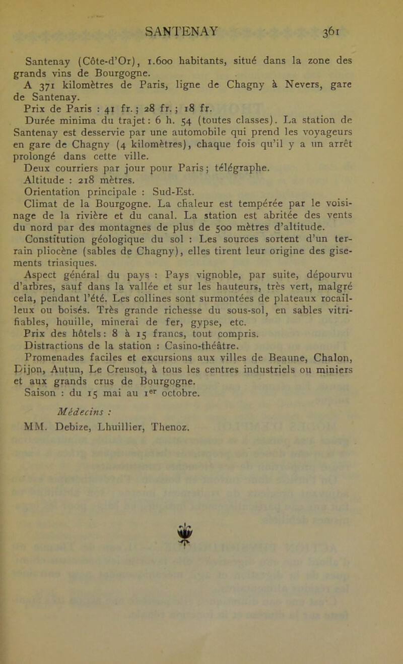 Santenay (Côte-d’Or), 1.600 habitants, situé dans la zone des grands vins de Bourgogne. A 371 kilomètres de Paris, ligne de Chagny à Nevers, gare de Santenay. Prix de Paris : 41 fr. ; 28 fr. ; 18 fr. Durée minima du trajet: 6 h. 54 (toutes classes). La station de Santenay est desservie par une automobile qui prend les voyageurs en gare de Chagny (4 kilomètres), chaque fois qu’il y a un arrêt prolongé dans cette ville. Deux courriers par jour pour Paris ; télégraphe. Altitude : 218 mètres. Orientation principale : Sud-Est. Climat de la Bourgogne. La chaleur est tempérée par le voisi- nage de la rivière et du canal. La station est abritée des vents du nord par des montagnes de plus de 500 mètres d’altitude. Constitution géologique du sol : Les sources sortent d’un ter- rain pliocène (sables de Chagny), elles tirent leur origine des gise- ments triasiques. Aspect général du pays : Pays vignoble, par suite, dépourvu d’arbres, sauf dans la vallée et sur les hauteurs, très vert, malgré cela, pendant l’été. Les collines sont surmontées de plateaux rocail- leux ou boisés. Très grande richesse du sous-sol, en sables vitri- fiables, houille, minerai de fer, gypse, etc. Prix des hôtels : 8 à 15 francs, tout compris. Distractions de la station : Casino-théâtre. Promenades faciles et excursions aux villes de Beaune, Chalon, pijon, Autun, Le Creuset, à tous les centres industriels ou miniers et aux grands crus de Bourgogne. Saison : du 15 mai au i®'' octobre. Médecins : MM. Debize, Lhuillier, Thenoz.