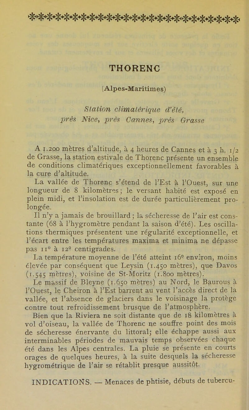 THORENC (Alpes-Maritimes) Station climatérique d’été, près Nice, près Cannes, près Grasse A 1.200 mètres d’altitude, à 4 heures de Cannes et à 3 h. 1/2 de Grasse, la station estivale de Thorenc présente un ensemble de conditions climatériques exceptionnellement favorables à la cure d’altitude. La vallée de Thorenc s’étend de l’Est à l’Ouest, sur une longueur de 8 kilomètres; le versant habité est exposé en plein midi, et l’insolation est de durée particulièrement pro- longée. Il n’y a jamais de brouillard ; la sécheresse de l’air est cons- tante (68 à l’hygromètre pendant la saison d’été). Les oscilla- tions thermiques présentent une régularité exceptionnelle, et l’écart entre les températures maxima et minima ne dépasse pas 11“ à 12° centigrades. La température moyenne de l’été atteint 16® environ, moins élevée par conséquent que Leysin (1.450 mètres), que Davos (1.545 mètres), voisine de St-Moritz (1.800 mètres). Le massif de Bleyne (1.650 mètres) au Nord, le Baurous à l’Ouest, le Cheiron à l’Est barrent au vent l’accès direct de la vallée, et l’absence de glaciers dans le voisinage la protège contre tout refroidissement brusque de l’atmosphère. Bien que la Riviera ne soit distante que de 18 kilomètres à vol d’oiseau, la vallée de Thorenc ne souffre point des mois de sécheresse énervante du littoral; elle échappe aussi aux interminables périodes de mauvais temps observées chaque été dans les Alpes centrales. La pluie se présente en courts orages de quelques heures, à la suite desquels la sécheresse hygrométrique de l’air se rétablit presque aussitôt. INDICATIONS. — Menaces de phtisie, débuts de tubercu-