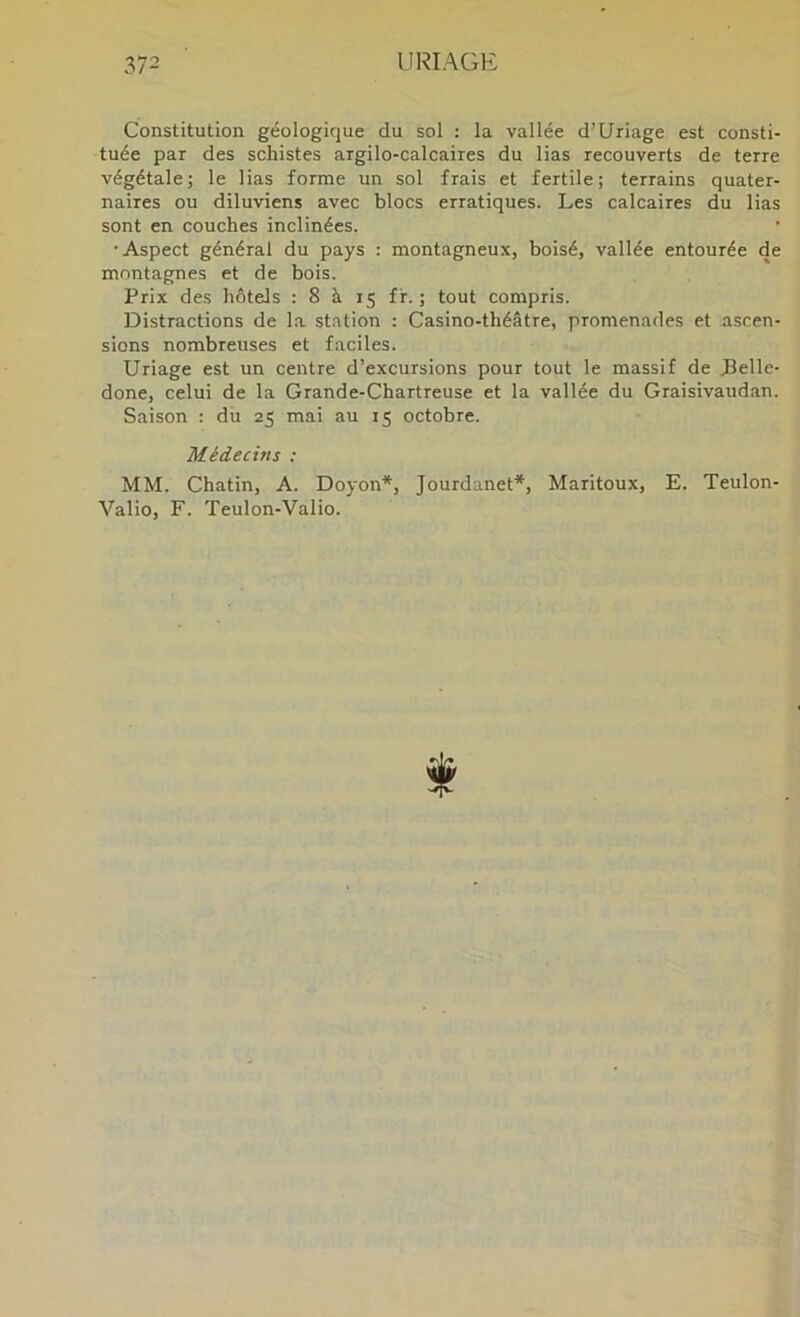 Constitution géologique du sol : la vallée d’Uriage est consti- tuée par des schistes argilo-calcaires du lias recouverts de terre végétale; le lias forme un sol frais et fertile; terrains quater- naires ou diluviens avec blocs erratiques. Les calcaires du lias sont en couches inclinées. •Aspect général du pays : montagneux, boisé, vallée entourée de montagnes et de bois. Prix des hôtels : 8 à 15 ff. ; tout compris. Distractions de la station : Casino-théâtre, promenades et ascen- sions nombreuses et faciles. Uriage est un centre d’excursions pour tout le massif de Pelle- done, celui de la Grande-Chartreuse et la vallée du Graisivaudan. Saison : du 25 mai au 15 octobre. Médecins ; MM. Chatin, A. Doyon*, Jourdanet*, Maritoux, E. Teulon- Valio, F. Teulon-Valio.