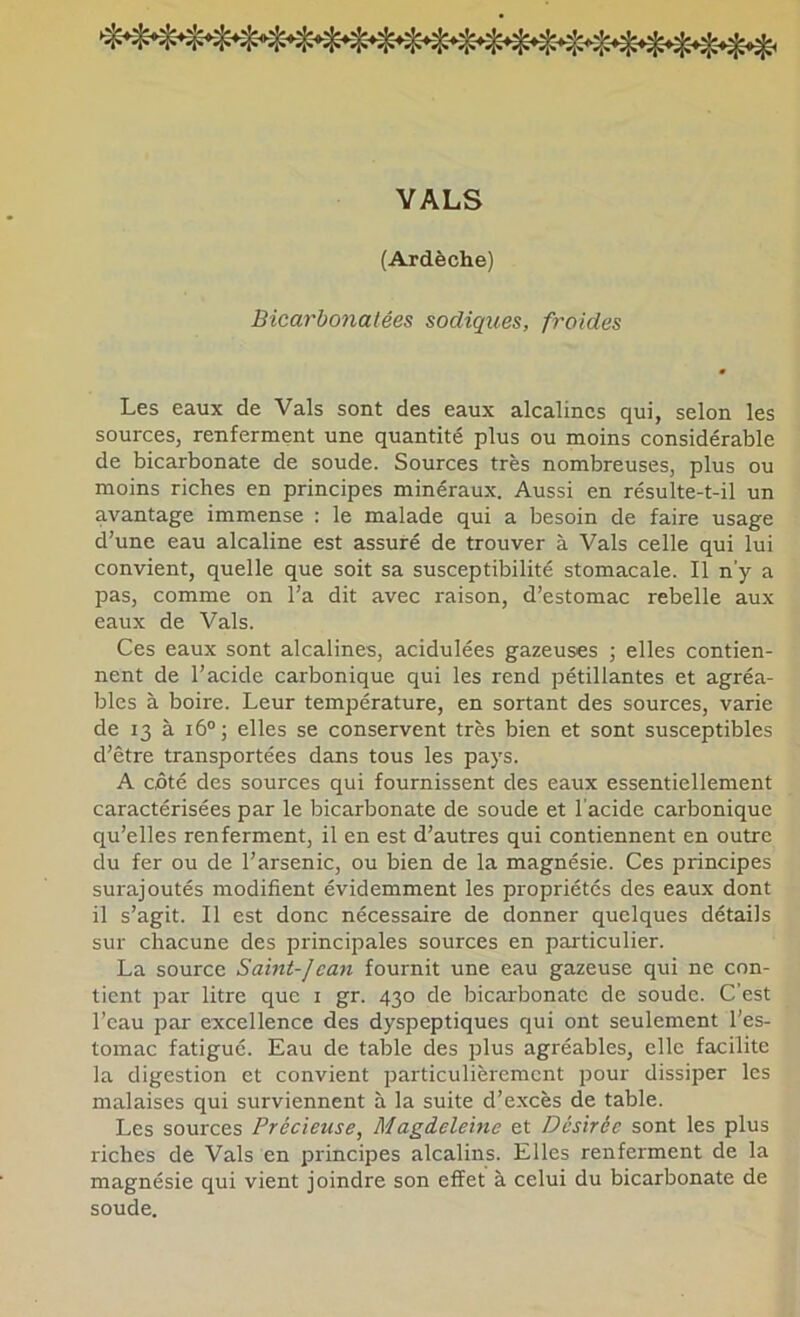 YALS (Ardèche) Bicarbonatées sadiques, froides Les eaux de Vais sont des eaux alcalines qui, selon les sources, renferment une quantité plus ou moins considérable de bicarbonate de soude. Sources très nombreuses, plus ou moins riches en principes minéraux. Aussi en résulte-t-il un avantage immense : le malade qui a besoin de faire usage d’une eau alcaline est assuré de trouver à Vais celle qui lui convient, quelle que soit sa susceptibilité stomacale. Il n’y a pas, comme on l’a dit avec raison, d’estomac rebelle aux eaux de Vais. Ces eaux sont alcalines, acidulées gazeuses ; elles contien- nent de l’acide carbonique qui les rend pétillantes et agréa- bles à boire. Leur température, en sortant des sources, varie de 13 à 16°; elles se conservent très bien et sont susceptibles d’être transportées dans tous les pays. A côté des sources qui fournissent des eaux essentiellement caractérisées par le bicarbonate de soude et l’acide carbonique qu’elles renferment, il en est d’autres qui contiennent en outre du fer ou de l’arsenic, ou bien de la magnésie. Ces principes surajoutés modifient évidemment les propriétés des eaux dont il s’agit. Il est donc nécessaire de donner quelques détails sur chacune des principales sources en particulier. La source Saint-]ean fournit une eau gazeuse qui ne con- tient par litre que i gr. 430 de bicarbonate de soude. C’est l’eau par excellence des dyspeptiques qui ont seulement l’es- tomac fatigué. Eau de table des plus agréables, elle facilite la digestion et convient particulièrement pour dissiper les malaises qui surviennent à la suite d’excès de table. Les sources Précieuse, Magdeleine et Désirée sont les plus riches de Vais en principes alcalins. Elles renferment de la magnésie qui vient joindre son effet à celui du bicarbonate de soude.