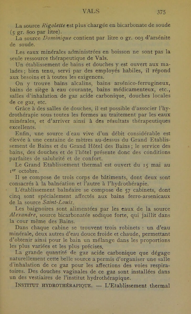 La source Rigolette est plus chargée en bicarbonate de soude (5 gr. 800 par litre). La source Dominique contient par litre o gr. 003 d’arsénite de soude. Les eaux minérales administrées en boisson ne sont pas la seule ressource thérapeutique de Vais. Un établissement de bains et douches y est ouvert aux ma- lades; bien tenu, servi par des employés habiles, il répond aux besoins et à toutes les exigences. On y trouve bains alcalins, bains arsénico-ferrugineux, bains de siège à eau courante, bains médicamenteux, etc., salles d’inhalation de gaz acide carbonique, douches locales de ce gaz, etc. Grâce à des salles de douches, il est possible d'associer l’hy- drothérapie sous toutes les formes au traitement par les eaux minérales, et d’arriver ainsi à des résultats thérapeutiques excellents. Enfin, une source d’eau vive d’un débit considérable est élevée à une centaine de mètres au-dessus du Grand Etablis- sement de Bains et du Grand Hôtel des Bains ; le service des bains, des douches et de l’hôtel présente donc des conditions parfaites de salubrité et de confort. Le Grand Etablissement thermal est ouvert du 15 mai au I®'' octobre. Il se compose de trois corps de bâtiments, dont deux sont consacrés à la balnéation et l’autre à l’hydrothérapie. L'établissement balnéaire se compose de 57 cabinets, dont cinq sont spécialement affectés aux bains ferro-arsenicaux de la source Saint-Louis. Les baignoires sont alimentées par les eaux de la source Alexandre, source bicarbonatée sodique forte, qui jaillit dans la cour même des Bains. Dans chaque cabine se trouvent trois robinets ; un d’eau minérale, deux autres d’eau douce froide et chaude, permettant d’obtenir ainsi pour le bain un mélange dans les proportions les plus variées et les plus précises. La grande quantité de gaz acide carbonique que dégage naturellement cette belle source a permis d’organiser une salle d’inhalation de ce gaz pour les affections des voies respira- toires. Des douches vaginales de ce gaz sont installées dans un des vestiaires de l’institut hydrothérapique. Institut hydrothérapiqxie. — L’Etablissement thermal