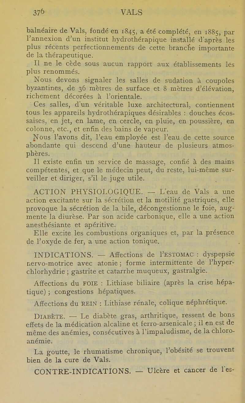 balnéaire de Vais, fondé en 1845, a été complété, en 1885, par l'annexion d’un institut hydrothérapique installé d’après les plus récents perfectionnements de cette branche importante de la thérapeutique. Il ne le cède sous aucun rapport aux établissements lés plus renommés. Nous devons signaler les salles de sudation à coupoles byzantines, de 36 mètres de surface et 8 mètres d’élévation, richement décorées à l’orientale. Ces salles, d'un véritable luxe architectural, contiennent tous les appareils h3'drothérapiques désirables : douches écos- saises, en jet, en lame, en cercle, en pluie, en poussière, en colonne, etc., et enfin des bains de vapeur. Nous l’avons dit, l’eau employée est l’eau de cette source abondante qui descend d’une hauteur de plusieurs atmos- phères. Il existe enfin un service de massage, confié à des mains compétentes, et que le médecin peut, du reste, lui-même sur- veiller et diriger, s’il le juge utile. ACTION PHYSIOLOGIQUE. — L’eau de Vais a une action excitante sur la sécrétion et la motilité gastriques, elle provoque la sécrétion de la bile, décongestionne le foie, aug- mente la diurèse. Par son acide carbonique, elle a une action anesthésiante et apéritive. Elle excite les combustions organiques et, par la présence de l’oxyde de fer, a une action tonique. INDICATIONS. — Affections de I’ESTOMAC : dyspepsie nervo-motrice avec atonie ; forme intermittente de l’hyper- chlorhydrie ; gastrite et catarrhe muqueux, gastralgie. Affections du FOIE : Lithiase biliaire (après la crise hépa- tique) ; congestions hépatiques. Affections du REIN : Lithiase rénale, colique néphrétique. Diabète. — Le diabète gras, arthritique, ressent de bons effets de la médication alcaline et ferro-arsenicale ; il en est de même des anémies, consécutives à l’impaludisme, de la chloro- anémie. La goutte, le rhumatisme chronique, l’obésité se trouvent bien de la cure de Vais. CONTRE-INDICATIONS. — Ulcère et cancer de l'es-