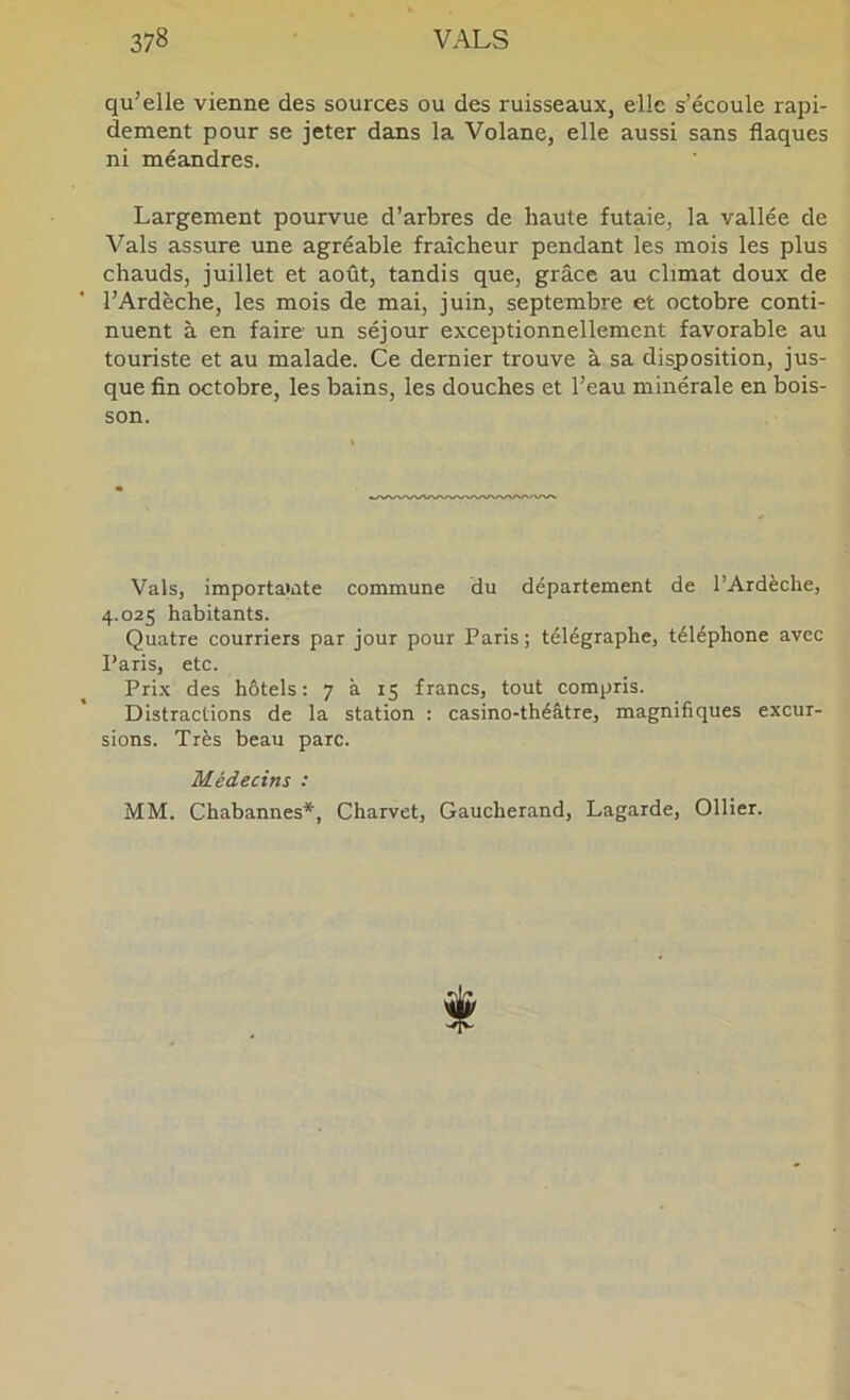 qu’elle vienne des sources ou des ruisseaux, elle s’écoule rapi- dement pour se jeter dans la Volane, elle aussi sans flaques ni méandres. Largement pourvue d’arbres de haute futaie, la vallée de Vais assure une agréable fraîcheur pendant les mois les plus chauds, juillet et août, tandis que, grâce au climat doux de l’Ardèche, les mois de mai, juin, septembre et octobre conti- nuent à en faire un séjour exceptionnellement favorable au touriste et au malade. Ce dernier trouve à sa disposition, jus- que fin octobre, les bains, les douches et l’eau minérale en bois- son. Vais, importaiate commune du département de l’Ardèche, 4.025 habitants. Quatre courriers par jour pour Paris ; télégraphe, téléphone avec Paris, etc. Prix des hôtels: 7 à 15 francs, tout compris. Distractions de la station : casino-théâtre, magnifiques excur- sions. Très beau parc. Médecins : MM. Chabannes*, Charvet, Gaucherand, Lagarde, Ollier.