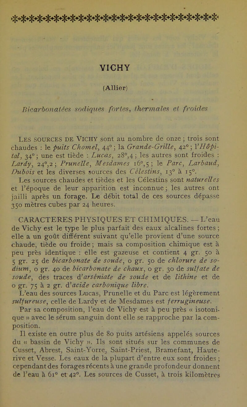 VICHY (Allier) Bicarbonatées sadiques fortes, thermales et froides Les sources de Vichy sont au nombre de onze ; trois sont chaudes : le puits Chomel, 44°; la Grande-Grille, 42®; VHôpi- tal, 34°; une est tiède : Lucas, 28°,4) les autres sont froides : Lardy, 24®,2 ; Prunelle, Mesdames 16®, 5 ; le Parc, Larbaud, Dubois et les diverses sources des Célestins, 13® à 15®. Les sources chaudes et tièdes et les Célestins sont naturelles et l’époque de leur apparition est inconnue ; les autres ont jailli après un forage. Le débit total de ces sources dépasse 350 mètres cubes par 24 heures. CARACTERES PHYSIQUES ET CHIMIQUES. — L’eau de Vichy est le type le plus parfait des eaux alcalines fortes ; elle a un goût différent suivant qu’elle provient d’une source chaude, tiède ou froide; mais sa composition chimique est à peu près identique : elle est gazeuse et contient 4 gr. 50 à 5 gr. 25 de bicarbonate de soude, o gr. 50 de chlorure de so- dium, O gr. 40 de bicarbonate de chaux, o gr, 30 de sulfate de soude, des traces à.’arséniate de soude et de lithine et de o gr. 75 à 2 gr. élacide carbonique libre. L’eau des sources Lucas, Prunelle et du Parc est légèrement sulfureuse, celle de Lardy et de Mesdames est ferrugineuse. Par sa composition, l’eau de Vichy est à peu près « isotoni- que » avec le sérum sanguin dont elle se rapproche par la com- position. Il existe en outre plus de 80 puits artésiens appelés sources du « bassin de Vichy ». Ils sont situés sur les communes de Cusset, Abrest, Saint-Yorre, Saint-Priest, Bramefant, Haute- rive et Vesse. Les eaux de la plupart d’entre eux sont froides ; cependant des forages récents à une grande profondeur donnent de l’eau à 61® et 42®. Les sources de Cusset, à trois kilomètres