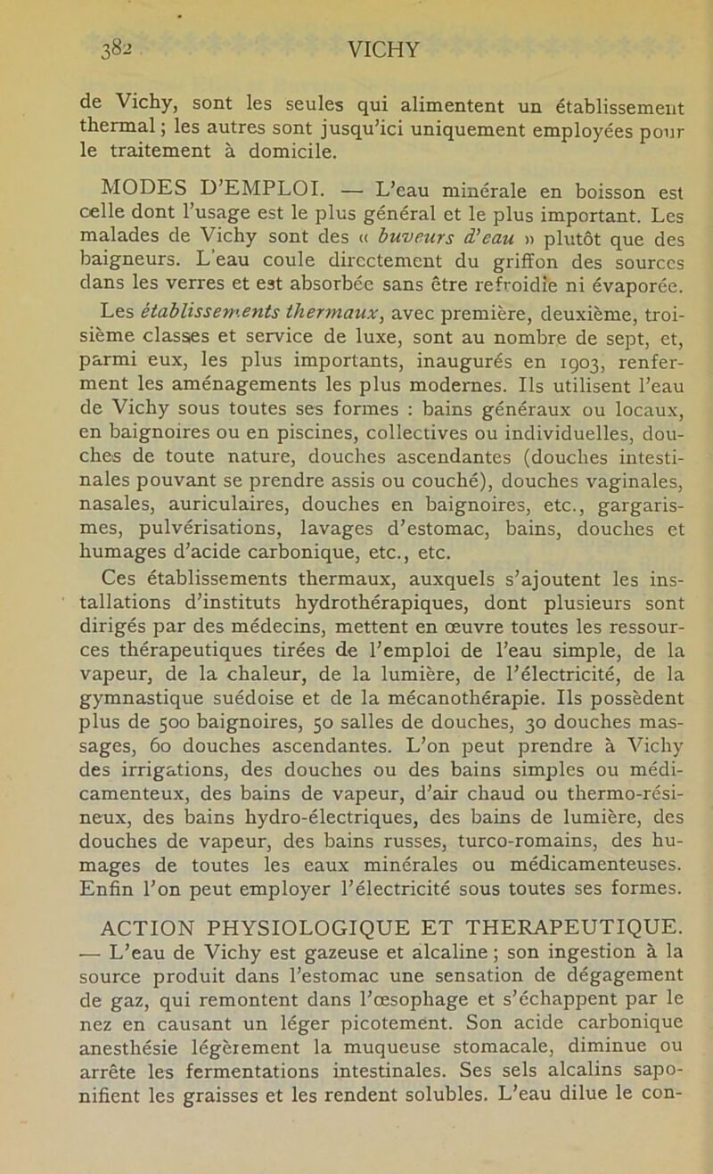 de Vichy, sont les seules qui alimentent un établissement thermal ; les autres sont jusqu’ici uniquement employées pour le traitement à domicile. MODES D’EMPLOI. — L’eau minérale en boisson est celle dont l’usage est le plus général et le plus important. Les malades de Vichy sont des c( buveurs d’eau » plutôt que des baigneurs. L’eau coule directement du griffon des sources dans les verres et est absorbée sans être refroidie ni évaporée. Les étabÜssery.ents thermaux, avec première, deuxième, troi- sième classes et service de luxe, sont au nombre de sept, et, parmi eux, les plus importants, inaugurés en 1903, renfer- ment les aménagements les plus modernes. Ils utilisent l’eau de Vichy sous toutes ses formes : bains généraux ou locaux, en baignoires ou en piscines, collectives ou individuelles, dou- ches de toute nature, douches ascendantes (douches intesti- nales pouvant se prendre assis ou couché), douches vaginales, nasales, auriculaires, douches en baignoires, etc., gargaris- mes, pulvérisations, lavages d’estomac, bains, douches et humages d’acide carbonique, etc., etc. Ces établissements thermaux, auxquels s’ajoutent les ins- tallations d’instituts hydrothérapiques, dont plusieurs sont dirigés par des médecins, mettent en œuvre toutes les ressour- ces thérapeutiques tirées de l’emploi de l’eau simple, de la vapeur, de la chaleur, de la lumière, de l’électricité, de la gymnastique suédoise et de la mécanothérapie. Ils possèdent plus de 500 baignoires, 50 salles de douches, 30 douches mas- sages, 60 douches ascendantes. L’on peut prendre à Vichy des irrigations, des douches ou des bains simples ou médi- camenteux, des bains de vapeur, d’air chaud ou thermo-rési- neux, des bains hydro-électriques, des bains de lumière, des douches de vapeur, des bains russes, turco-romains, des hu- mages de toutes les eaux minérales ou médicamenteuses. Enfin l’on peut employer l’électricité sous toutes ses formes. ACTION PHYSIOLOGIQUE ET THERAPEUTIQUE. — L’eau de Vichy est gazeuse et alcaline ; son ingestion à la source produit dans l’estomac une sensation de dégagement de gaz, qui remontent dans l’œsophage et s’échappent par le nez en causant un léger picotement. Son acide carbonique anesthésie légèrement la muqueuse stomacale, diminue ou arrête les fermentations intestinales. Ses sels alcalins sapo- nifient les graisses et les rendent solubles. L’eau dilue le con-