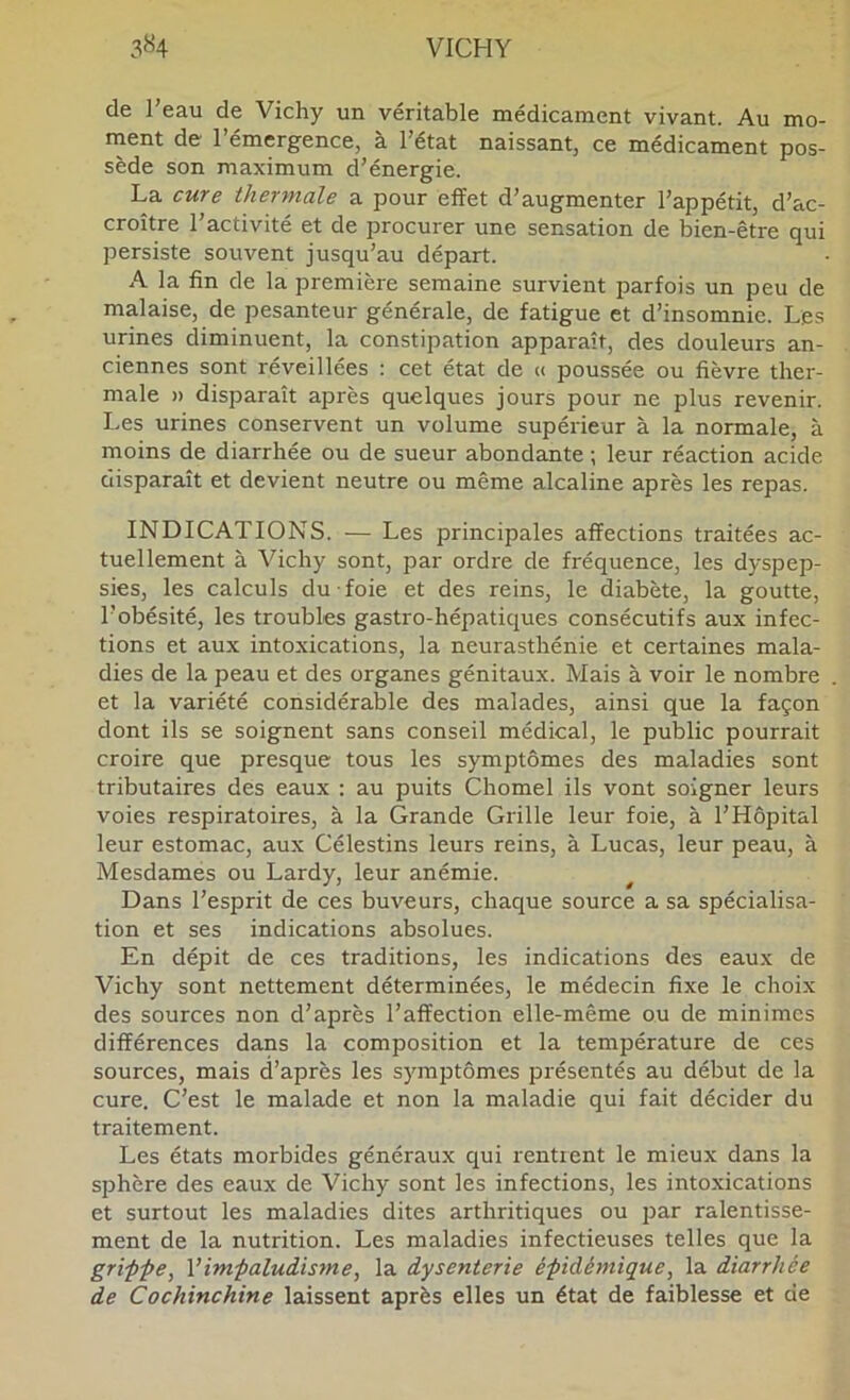 de l'eau de Vichy un véritable médicament vivant. Au mo- ment de l’émergence, à l’état naissant, ce médicament pos- sède son maximum cl’énergie. La cure thermale a pour effet d’augmenter l’appétit, d’ac- croître l’activité et de procurer une sensation de bien-être qui persiste souvent jusqu’au départ. A la fin de la première semaine survient parfois un peu de malaise, de pesanteur générale, de fatigue et d’insomnie. Les urines diminuent, la constipation apparaît, des douleurs an- ciennes sont réveillées : cet état de <( poussée ou fièvre ther- male » disparaît après quelques jours pour ne plus revenir. Les urines conservent un volume supérieur à la normale, à moins de diarrhée ou de sueur abondante ; leur réaction acide ciisparaît et devient neutre ou même alcaline après les repas. INDICATIONS. — Les principales affections traitées ac- tuellement à Vichy sont, par ordre de fréquence, les dyspep- sies, les calculs du foie et des reins, le diabète, la goutte, l’obésité, les troubles gastro-hépatiques consécutifs aux infec- tions et aux intoxications, la neurasthénie et certaines mala- dies de la peau et des organes génitaux. Mais à voir le nombre et la variété considérable des malades, ainsi que la façon dont ils se soignent sans conseil médical, le public pourrait croire que presque tous les symptômes des maladies sont tributaires des eaux : au puits Chomel ils vont soigner leurs voies respiratoires, à la Grande Grille leur foie, à l’Hôpital leur estomac, aux Célestins leurs reins, à Lucas, leur peau, à Mesdames ou Lardy, leur anémie. Dans l’esprit de ces buveurs, chacjue source a sa spécialisa- tion et ses indications absolues. En dépit de ces traditions, les indications des eaux de Vichy sont nettement déterminées, le médecin fixe le choix des sources non d’après l’affection elle-même ou de minimes différences dans la composition et la température de ces sources, mais d’après les symptômes présentés au début de la cure. C’est le malade et non la maladie qui fait décider du traitement. Les états morbides généraux qui rentient le mieux dans la sphère des eaux de Vichy sont les infections, les intoxications et surtout les maladies dites arthritiques ou par ralentisse- ment de la nutrition. Les maladies infectieuses telles que la griffe, Vimfaludisme, la dysenterie éfidémique, la diarrhée de Cochinchine laissent après elles un état de faiblesse et de