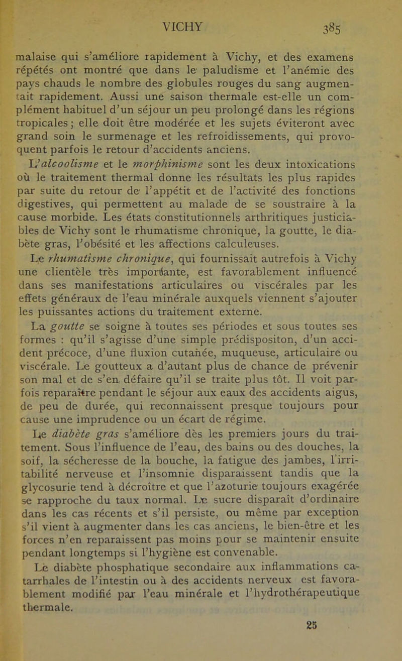 malaise qui s’améliore rapidement à Vichy, et des examens répétés ont montré que dans le paludisme et l’anémie des pays chauds le nombre des globules rouges du sang augmen- tait rapidement. Aussi une saison thermale est-elle un com- plément habituel d’un séjour un peu prolongé dans les régions tropicales; elle doit être modérée et les sujets éviteront avec grand soin le surmenage et les refroidissements, qui provo- quent parfois le retour d’accidents anciens. \:Jalcoolisme et le morphinisme sont les deux intoxications où le traitement thermal donne les résultats les plus rapides par suite du retour de l’appétit et de l’activité des fonctions digestives, qui permettent au malade de se soustraire à la cause morbide. Les états constitutionnels arthritiques justicia- bles de Vichy sont le rhumatisme chronique, la goutte, le dia- bète gras, l’obésité et les affections calculeuses. Le rhumatisme chronique, qui fournissait autrefois à Vichy une clientèle très importSante, est favorablement influencé dans ses manifestations articulaires ou viscérales par les effets généraux de l’eau minérale auxquels viennent s’ajouter les puissantes actions du traitement externe. La goutte se soigne à toutes ses périodes et sous toutes ses formes : qu’il s’agisse d’une simple prédispositon, d’un acci- dent précoce, d’une fluxion cutanée, muqueuse, articulaire ou viscérale. Le goutteux a d’autant plus de chance de prévenir son mal et de s’en défaire qu’il se traite plus tôt. Il voit par- fois reparaître pendant le séjour aux eaux des accidents aigus, de peu de durée, qui reconnaissent presque toujours pour cause une imprudence ou un écart de régime. Le diabète gras s’améliore dès les premiers jours du trai- tement. Sous l’influence de l’eau, des bains ou des douches, la soif, la sécheresse de la bouche, la fatigue des jambes, l’irri- tabilité nerveuse et l’insomnie disparaissent tandis que la glycosurie tend à décroître et que l’azoturie toujours exagérée se rapproche du taux normal. Lu sucre disparaît d’ordinaire dans les cas récents et s’il persiste, ou même par exception s’il vient à augmenter dans les cas anciens, le bien-être et les forces n’en reparaissent pas moins pour se maintenir ensuite pendant longtemps si l’hygiène est convenable. Le diabète phosphatique secondaire aux inflammations ca- tarrhales de l’intestin ou à des accidents nerveux est favora- blement modifié par l’eau minérale et l’hydrothérapeutique thermale. 25