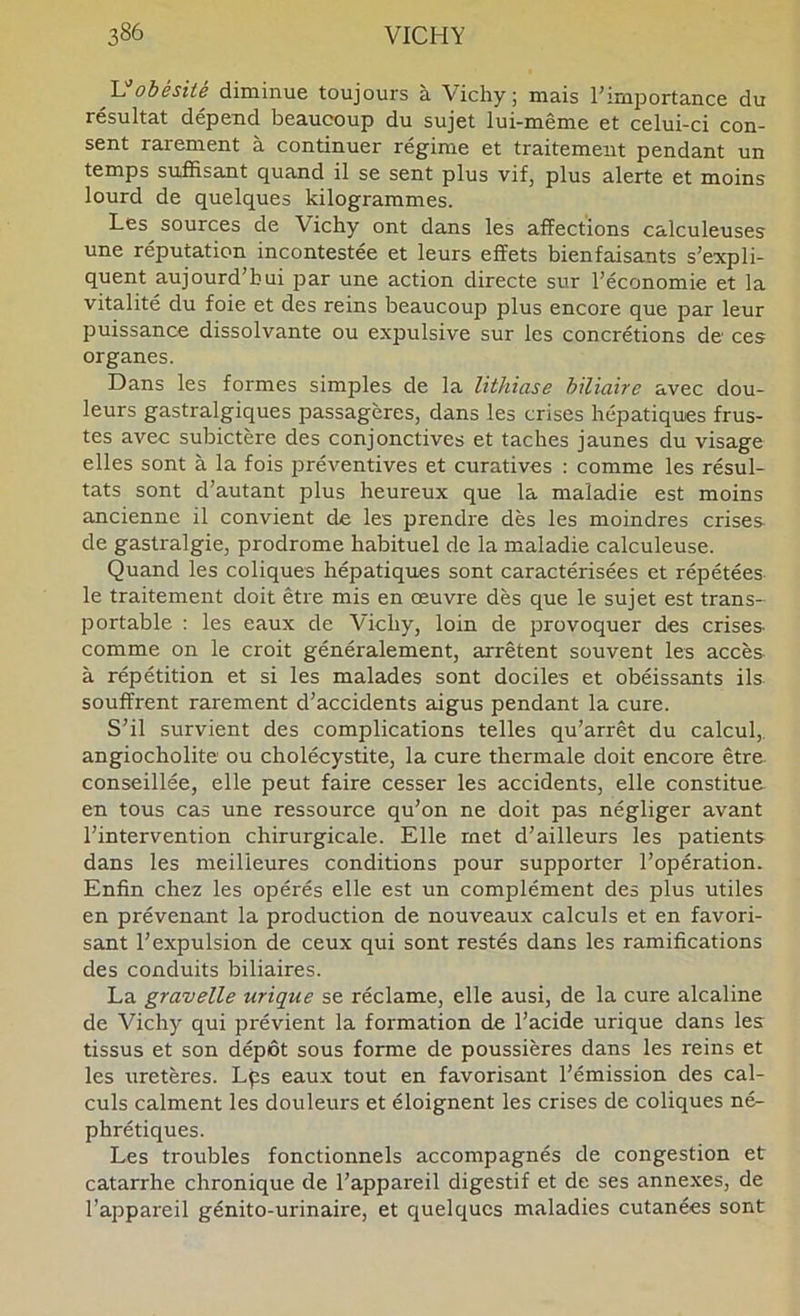 y obésité diminue toujours à Vichy; mais l’importance du résultat dépend beaucoup du sujet lui-même et celui-ci con- sent rarement à continuer régime et traitement pendant un temps suffisant quand il se sent plus vif, plus alerte et moins lourd de quelques kilogrammes. Les sources de Vichy ont dans les affections calculeuses une réputation incontestée et leurs effets bienfaisants s’expli- quent aujourd’hui par une action directe sur l’économie et la vitalité du foie et des reins beaucoup plus encore que par leur puissance dissolvante ou expulsive sur les concrétions de ces organes. Dans les formes simples de la lithiase biliaire avec dou- leurs gastralgiques passagères, dans les crises hépatiques frus- tes avec subictère des conjonctives et taches jaunes du visage elles sont à la fois préventives et curatives : comme les résul- tats sont d’autant plus heureux que la maladie est moins ancienne il convient de les prendre dès les moindres crises de gastralgie, prodrome habituel de la maladie calculeuse. Quand les coliques hépatiques sont caractérisées et répétées le traitement doit être mis en œuvre dès que le sujet est trans- portable : les eaux de Vichy, loin de provoquer des crises comme on le croit généralement, arrêtent souvent les accès à répétition et si les malades sont dociles et obéissants ils souffrent rarement d’accidents aigus pendant la cure. S’il survient des complications telles qu’arrêt du calcul,, angiocholite' ou cholécystite, la cure thermale doit encore être conseillée, elle peut faire cesser les accidents, elle constitue en tous cas une ressource qu’on ne doit pas négliger avant l’intervention chirurgicale. Elle met d’ailleurs les patients dans les meilleures conditions pour supporter l’opération. Enfin chez les opérés elle est un complément des plus utiles en prévenant la production de nouveaux calculs et en favori- sant l’expulsion de ceux qui sont restés dans les ramifications des conduits biliaires. La gravelle urique se réclame, elle ausi, de la cure alcaline de Vichy qui prévient la formation de l’acide urique dans les tissus et son dépôt sous forme de poussières dans les reins et les uretères. Lps eaux tout en favorisant l’émission des cal- culs calment les douleurs et éloignent les crises de coliques né- phrétiques. Les troubles fonctionnels accompagnés de congestion et catarrhe chronique de l’appareil digestif et de ses annexes, de l’appareil génito-urinaire, et cjuelqucs maladies cutanées sont