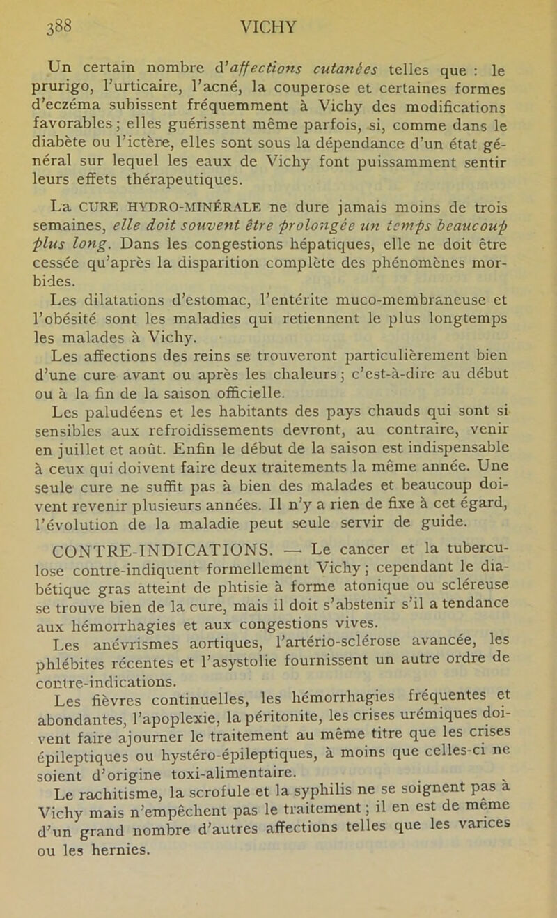 Un certain nombre Ôl affections cutanées telles que : le prurigo, l’urticaire, l’acné, la couperose et certaines formes d’eczéma subissent fréquemment à Vichy des modifications favorables ; elles guérissent même parfois, si, comme dans le diabète ou l’ictène, elles sont sous la dépendance d’un état gé- néral sur lequel les eaux de Vichy font puissamment sentir leurs effets thérapeutiques. La CURE HYDRO-MINÉRALE ne dure jamais moins de trois semaines, elle doit souvent être •prolongée un temps beaucoup plus long. Dans les congestions hépatiques, elle ne doit être cessée qu’après la disparition complète des phénomènes mor- bides. Les dilatations d’estomac, l’entérite muco-membraneuse et l’obésité sont les maladies qui retiennent le plus longtemps les malades à Vichy. Les affections des reins se trouveront particulièrement bien d’une cure avant ou après les chaleurs ; c’est-à-dire au début ou à la fin de la saison officielle. Les paludéens et les habitants des pays chauds qui sont si sensibles aux refroidissements devront, au contraire, venir en juillet et août. Enfin le début de la saison est indispensable à ceux qui doivent faire deux traitements la même année. Une seule cure ne suffit pas à bien des malades et beaucoup doi- vent revenir plusieurs années. Il n’y a rien de fixe à cet égard, l’évolution de la maladie peut seule servir de guide. CONTRE-INDICATIONS. — Le cancer et la tubercu- lose contre-indiquent formellement Vichy ; cependant le dia- bétique gras atteint de phtisie à forme atonique ou scléreuse se trouve bien de la cure, mais il doit s’abstenir s’il a tendance aux hémorrhagies et aux congestions vives. Les anévrismes aortiques, l’artério-sclérose avancée, les phlébites récentes et l’asystolie fournissent un autre ordre de contre-indications. Les fièvres continuelles, les hémorrhagies fréquentes et abondantes, l’apoplexie, la péritonite, les crises urémiques doi- vent faire ajourner le traitement au même titre que les crises épileptiques ou hystéro-épileptiques, à moins que celles-ci ne soient d’origine toxi-alimentaire. Le rachitisme, la scrofule et la syphilis ne se soignent p^ a Vichy mais n’empêchent pas le traitement ; il en est de meme d’un grand nombre d’autres affections telles que les varices ou les hernies.