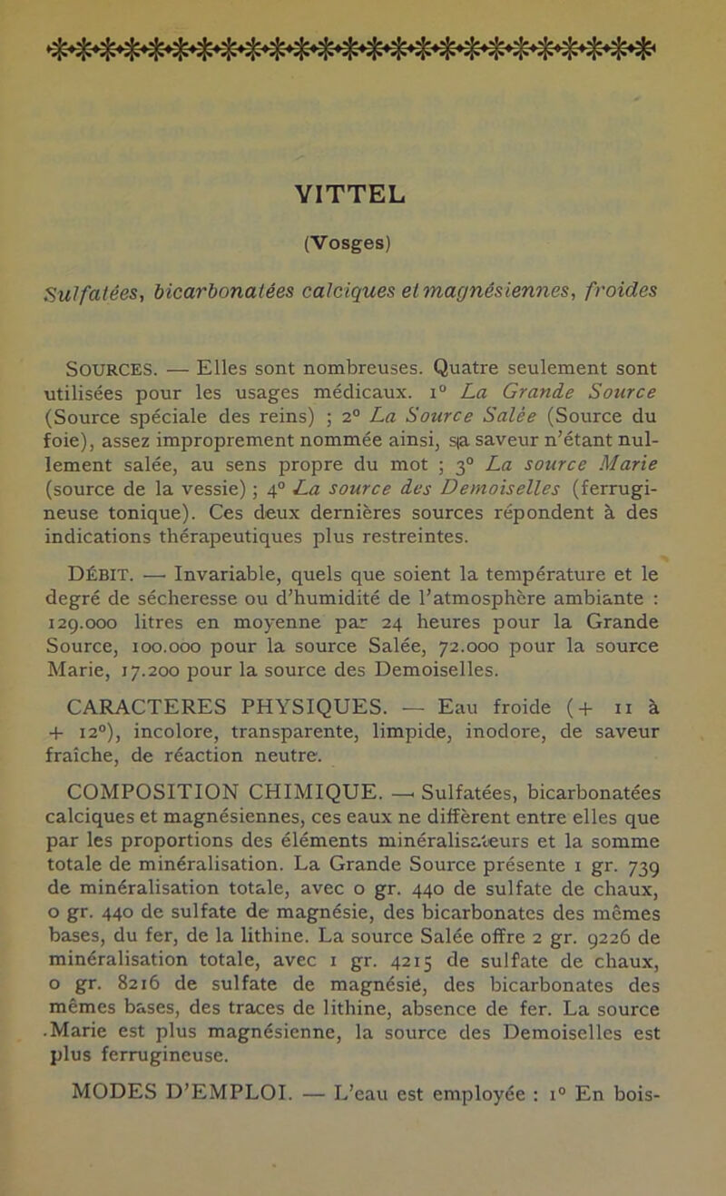 VITTEL (Vosges) Sulfatées, bicarbonatées calciques et magnésiennes, froides Sources. — Elles sont nombreuses. Quatre seulement sont utilisées pour les usages médicaux. i° La Grande Source (Source spéciale des reins) ; 2° La Source Salée (Source du foie), assez improprement nommée ainsi, s<a saveur n’étant nul- lement salée, au sens propre du mot ; 3“ La source Marie (source de la vessie) ; 4® La source des Demoiselles (ferrugi- neuse tonique). Ces deux dernières sources répondent à des indications thérapeutiques plus restreintes. Débit. — Invariable, quels que soient la température et le degré de sécheresse ou d’humidité de l’atmosphère ambiante : 129.000 litres en moyenne par 24 heures pour la Grande Source, 100.000 pour la source Salée, 72.000 pour la source Marie, 17.200 pour la source des Demoiselles. CARACTERES PHYSIQUES. — Eau froide (4- ii à + 12“), incolore, transparente, limpide, inodore, de saveur fraîche, de réaction neutre. COMPOSITION CHIMIQUE. — Sulfatées, bicarbonatées calciques et magnésiennes, ces eaux ne diffèrent entre elles que par les proportions des éléments minéralisateurs et la somme totale de minéralisation. La Grande Source présente i gr. 73g de minéralisation totale, avec o gr. 440 de sulfate de chaux, O gr. 440 de sulfate de magnésie, des bicarbonates des memes bases, du fer, de la lithine. La source Salée offre 2 gr. 9226 de minéralisation totale, avec i gr. 4215 de sulfate de chaux, O gr. 8216 de sulfate de magnésie, des bicarbonates des mêmes bases, des traces de lithine, absence de fer. La source .Marie est plus magnésienne, la source des Demoiselles est plus ferrugineuse. MODES D’EMPLOI. — L’eau est employée : i® En bois-