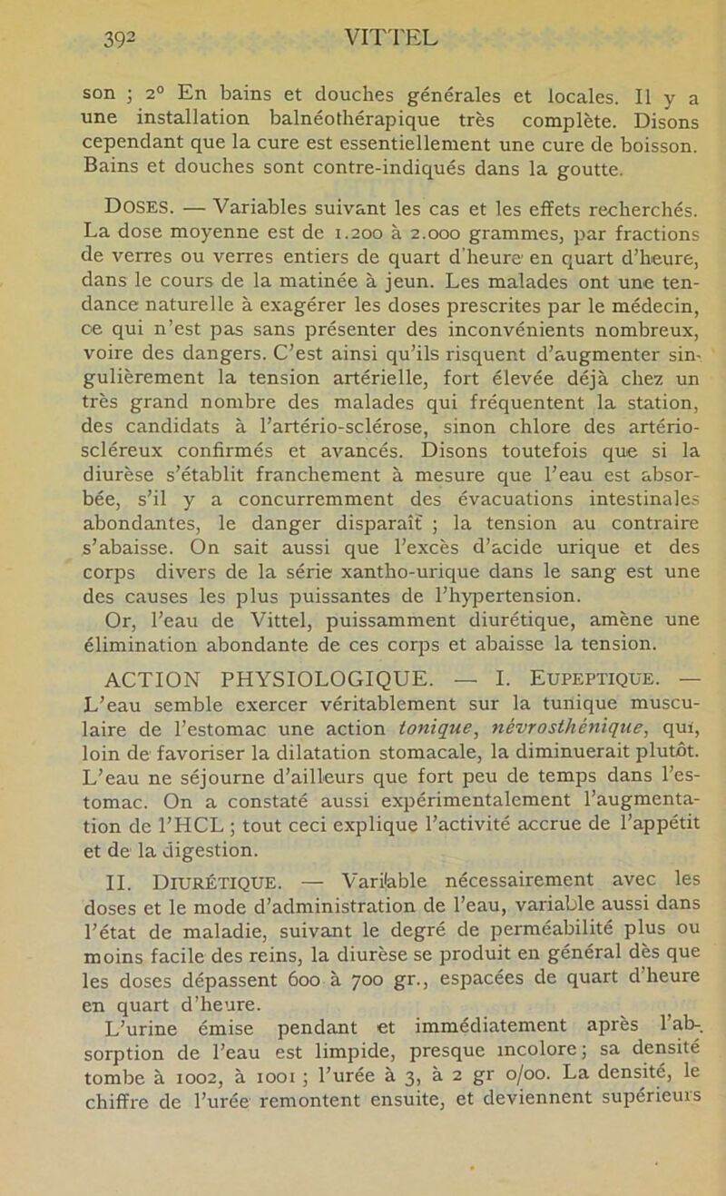 son ; 2® En bains et douches générales et locales. Il y a une installation balnéothérapique très complète. Disons cependant que la cure est essentiellement une cure de boisson. Bains et douches sont contre-indiqués dans la goutte. Doses. — Variables suivant les cas et les effets recherchés. La dose moyenne est de 1.200 à 2.000 grammes, par fractions de verres ou verres entiers de quart d’heure en quart d’heure, dans le cours de la matinée à jeun. Les malades ont une ten- dance naturelle à exagérer les doses prescrites par le médecin, ce qui n’est pas sans présenter des inconvénients nombreux, voire des dangers. C’est ainsi qu’ils risquent d’augmenter sin- gulièrement la tension artérielle, fort élevée déjà chez un très grand nombre des malades qui fréquentent la station, des candidats à l’artério-sclérose, sinon chlore des artério- scléreux confirmés et avancés. Disons toutefois que si la diurèse s’établit franchement à mesure que l’eau est absor- bée, s’il y a concurremment des évacuations intestinales abondantes, le danger disparaît ; la tension au contraire s’abaisse. On sait aussi que l’excès d’acide urique et des corps divers de la série xantho-urique dans le sang est une des causes les plus puissantes de l’hypertension. Or, l’eau de Vittel, puissamment diurétique, amène une élimination abondante de ces corps et abaisse la tension. ACTION PHYSIOLOGIQUE. — I. Eupeptiqüe. — L’eau semble exercer véritablement sur la tunique muscu- laire de l’estomac une action tonique^ névrosthénique, qui, loin de' favoriser la dilatation stomacale, la diminuerait plutôt. L’eau ne séjourne d’ailleurs que fort peu de temps dans l’es- tomac. On a constaté aussi expérimentalement l’augmenta- tion de l’HCL ; tout ceci explique l’activité accrue de l’appétit et de la digestion. IL Diurétique. — Variable nécessairement avec les doses et le mode d’administration de l’eau, variable aussi dans l’état de maladie, suivant le degré de perméabilité plus ou moins facile des reins, la diurèse se produit en général dès que les doses dépassent 600 à 700 gr., espacées de quart d’heure en quart d’heure. L’urine émise pendant et immédiatement après 1 ab-, sorption de l’eau est limpide, presque incolore; sa densité tombe à 1002, à 1001 ; l’urée à 3, à 2 gr 0/00. La densité, le chiffre de l’urée remontent ensuite, et deviennent supérieurs