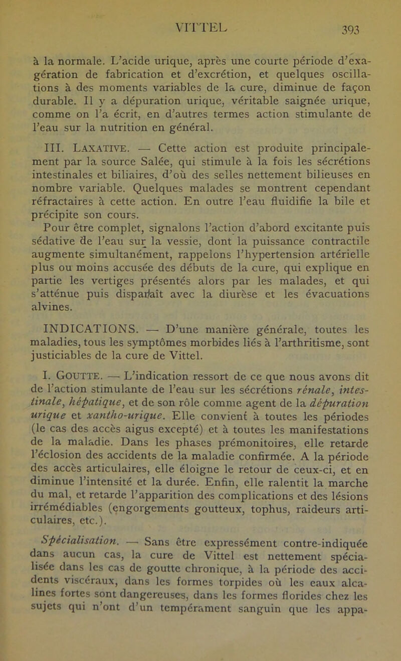 à la normale. L’acide urique, après une courte période d’exa- gération de fabrication et d’excrétion, et quelques oscilla- tions à des moments variables de la cure, diminue de façon durable. Il y a dépuration urique, véritable saignée urique, comme on l’a écrit, en d’autres termes action stimulante de l’eau sur la nutrition en général. III. Laxative. — Cette action est produite principale- ment par la source Salée, qui stimule à la fois les sécrétions intestinales et biliaires, d’où des selles nettement bilieuses en nombre variable. Quelques malades se montrent cependant réfractaires à cette action. En outre l’eau fluidifie la bile et précipite son cours. Pour être complet, signalons l’action d’abord excitante puis sédative de l’eau sur la vessie, dont la puissance contractile augmente simultanément, rappelons l’hypertension artérielle plus ou moins accusée des débuts de la cure, qui explique en partie les vertiges présentés alors par les malades, et qui s’atténue puis dispaflaît avec la diurèse et les évacuations alvines. INDICATIONS. — D’une manière générale, toutes les maladies, tous les symptômes morbides liés à l’arthritisme, sont justiciables de la cure de Vittel. I. Goutte. — L’indication ressort de ce que nous avons dit de l’action stimulante de l’eau sur les sécrétions rénale, intes- tinale, hé-patique, et de son rôle comme agent de la dépuration urique et xantho-urique. Elle convienf à toutes les périodes (le cas des accès aigus excepté) et à toutes les manifestations de la maladie. Dans les phases prémonitoires, elle retarde l’éclosion des accidents de la maladie confirmée. A la période des accès articulaires, elle éloigne le retour de ceux-ci, et en diminue l’intensité et la durée. Enfin, elle ralentit la marche du mal, et retarde l’apparition des complications et des lésions irrémédiables (engorgements goutteux, tophus, raideurs arti- culaires, etc.). Spécialisation. — Sans être expressément contre-indiquée dans aucun cas, la cure de Vittel est nettement spécia- lisée dans les cas de goutte chronique, à la période des acci- dents viscéraux, dans les formes torpides où les eaux alca- lines fortes sont dangereuses, dans les formes florides chez les sujets qui n’ont d’un tempérament sanguin que les appa-