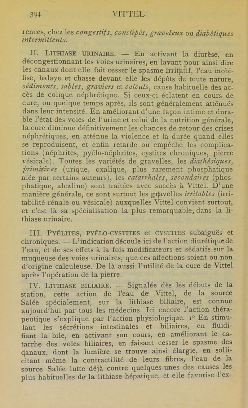 rences, chez les congestifs, consiifés, graveleux ou diabétiques intermittents. IL Lithiase urinaire. — En activant la diurèse, en décongestionnant les voies urinaires, en lavant pour ainsi dire les canaux dont elle fait cesser le spasme irritjatif, l’eau mobi- lise, balaye et chasse devant elle les dépôts de toute nature, sédiments, sables, graviers et calculs, cause habituelle des ac- cès de colique néphrétique. Si ceux-ci éclatent en cours de cure, ou quelque temps après, ils sont généralement atténués dans leur intensité. En améliorant d’une façon intime et dura- ble l’état des voies de l’urine et celui de la nutrition générale, la cure diminue définitivement les chances de retour des crises néphrétiques, en atténue la violence et la durée quand elles se reproduisent, et enfin retarde ou empêche les complica- tions (néphrites, pyélo-néphrites, cystites chroniques, pierre vésicale). Toutes les variétés de gravelles, les diathésiques, -primitives (urique, oxalique, plus rarement phosphatique niée par certains auteurs), les catarrhales, secondaires (phos- phatique, alcaline) sont traitées avec succès à Vittel. D’une manière générale, ce sont surtout les grjavelles irritables (irri- tabilité rénale ou vésicale) auxquelles Vittel convient surtout, et c’est là sa spécialisation la plus remarquable^ dans la li- thiase urinaire. III. Pyélites, pyélo-cystites et cystites subaiguës et chroniques. — L’indication découle ici de l'action diurétiquede l’eau, et de ses effets à la fois modificateurs et sédatifs sur la muqueuse des voies urinaires, que ces affections soient ou non d’origine calculeuse. De là aussi l’utilité de la cure de Vittel après l’opération de la pierre. IV. Lithiase biliaire. — Signalée dès les débuts de la station, cette action de l’eau de Vittel, de la source Salée spécialement, sur la lithiase biliaire, est connue aujourd’hui par tous les médecins. Ici encore l’action théra- peutique s’explique par l’action physiologique, i® En stimu- lant les sécrétions intestinales et biliaires, en fluidi- fiant la bile, en activant son cours, en améliorant le ca- tarrhe des voies biliaires, en faisant cesser le spasme des cjanaux, dont la lumière se trouve ainsi élargie, en solli- citant même la contractilité de leurs fibres, 1 eau de la source Salée lutte déjà contre quelques-unes des causes^les plus habituelles de la lithiase hépatique, et elle favorise l’ex-