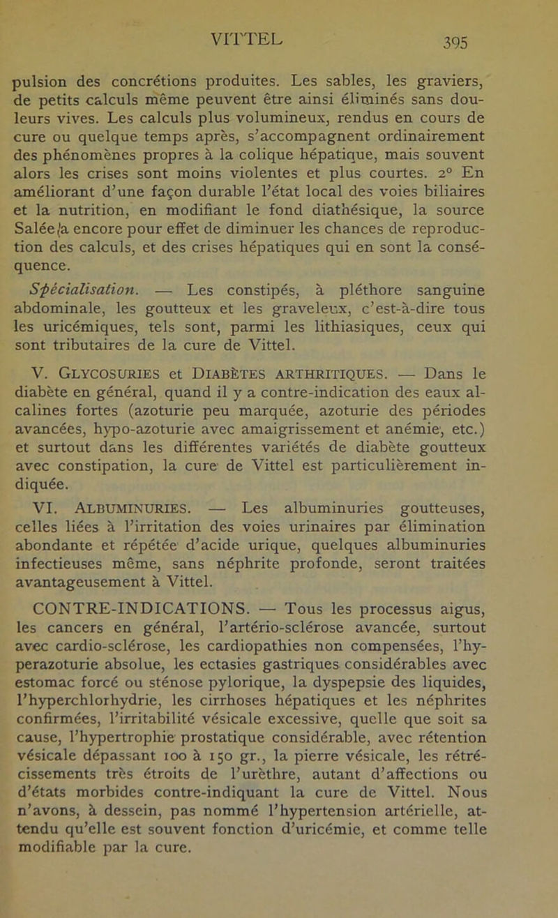 pulsion des concrétions produites. Les sables, les graviers, de petits calculs niême peuvent être ainsi élitjiinés sans dou- leurs vives. Les calculs plus volumineux, rendus en cours de cure ou quelque temps après, s’accompagnent ordinairement des phénomènes propres à la colique hépatique, mais souvent alors les crises sont moins violentes et plus courtes. 2° En améliorant d’une façon durable l’état local des voies biliaires et la nutrition, en modifiant le fond diathésique, la source Salée^a encore pour effet de diminuer les chances de reproduc- tion des calculs, et des crises hépatiques qui en sont la consé- quence. Sfécialisaiion. — Les constipés, à pléthore sanguine abdominale, les goutteux et les graveleux, c’est-à-dire tous les uricémiques, tels sont, parmi les lithiasiques, ceux qui sont tributaires de la cure de Vittel. V. Glycosuries et Diabètes arthritiques. — Dans le diabète en général, quand il y a contre-indication des eaux al- calines fortes (azoturie peu marquée, azoturie des périodes avancées, hjqio-azoturie avec amaigrissement et anémie', etc.) et surtout dans les différentes variétés de diabète goutteux avec constipation, la cure de Vittel est particulièrement in- diquée. VI. Albuminuries. — Les albuminuries goutteuses, celles liées à l’irritation des voies urinaires par élimination abondante et répétée d’acide urique, quelques albuminuries infectieuses même, sans néphrite profonde, seront traitées avantageusement à Vittel. CONTRE-INDICATIONS. — Tous les processus aigus, les cancers en général, l’artério-sclérose avancée, surtout avec cardio-sclérose, les cardiopathies non compensées, l’hy- perazoturie absolue, les ectasies gastriques considérables avec estomac forcé ou sténose pylorique, la dyspepsie des liquides, l’hyperchlorhydrie, les cirrhoses hépatiques et les néphrites confirmées, l’irritabilité vésicale excessive, quelle que soit sa cause, l’hypertrophie prostatique considérable, avec rétention vésicale dépassant 100 à 150 gr., la pierre vésicale, les rétré- cissements très étroits de l’urèthre, autant d’affections ou d’états morbides contre-indiquant la cure de Vittel. Nous n’avons, à dessein, pas nommé l’hypertension artérielle, at- tendu qu’elle est souvent fonction d’uricémie, et comme telle modifiable par la cure.