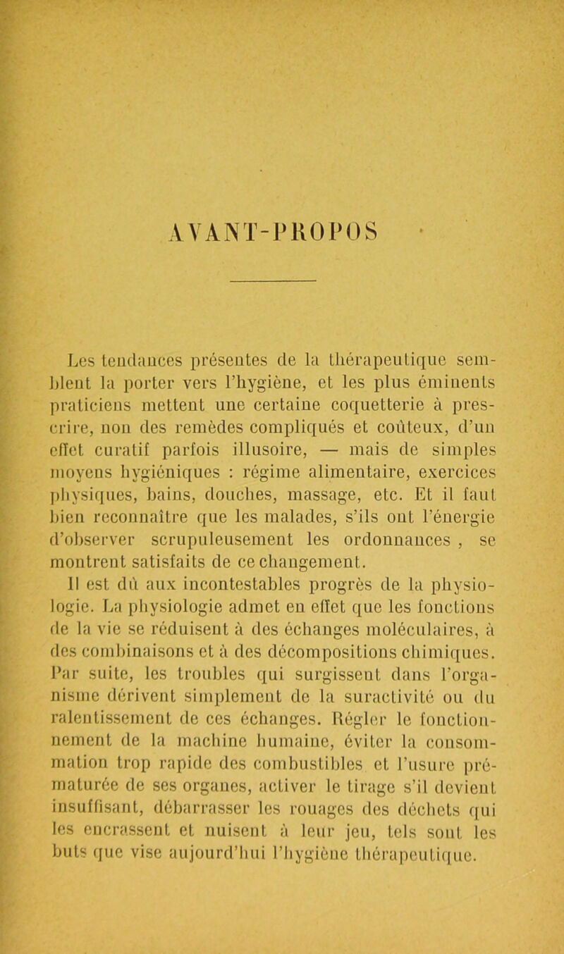 AVANT-PROPOS Les tendances présentes de la thérapeutique sem- blent la porter vers l’hygiène, et les plus éminents praticiens mettent une certaine coquetterie à pres- crire, non des remèdes compliqués et coûteux, d’un ellet curatif parfois illusoire, — mais de simples moyens hygiéniques : régime alimentaire, exercices physiques, bains, douches, massage, etc. Et il faut bien reconnaître que les malades, s’ils ont l’énergie d’observer scrupuleusement les ordonnances , se montrent satisfaits de ce changement. Il est dû aux incontestables progrès de la physio- logie. La physiologie admet en ellet que les fonctions de la vie se réduisent à des échanges moléculaires, à des combinaisons et à des décompositions chimiques. Par suite, les troubles qui surgissent dans l’orga- nisme dérivent simplement de la suractivité ou du ralentissement de ces échanges. Régler le fonction- nement de la machine humaine, éviter la consom- mation trop rapide des combustibles et l’usure pré- maturée de ses organes, activer le tirage s’il devient insuffisant, débarrasser les rouages des déchets qui les encrassent et nuisent à leur jeu, tels sont les buts que vise aujourd’hui l’hygiène thérapeutique.