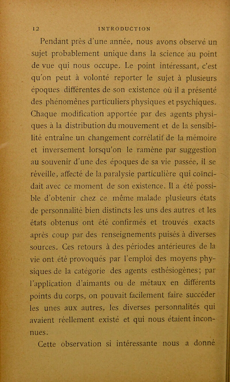 Pendant près d’une année, nous avons observé un sujet probablement unique dans la science au point de vue qui nous occupe. Le point intéressant, c’est qu’on peut à volonté reporter le sujet à plusieurs époques différentes de son existence où il a présenté *' des phénomènes particuliers physiques et psychiques. Chaque modification apportée par des agents physi- I . ques à la distribution du mouvement et de la sensibi- I' lité entraîne un changement corrélatif de la mémoire et inversement lorsqu’on le ramène par suggestion I au souvenir d’une des époques de sa vie passée, il se I réveille, affecté de la paralysie particulière qui coïnci- '. fev , t ■ B dait avec ce moment de'son existence. Il a été possi- È ble d’obtenir chez ce même malade plusieurs états |C: de personnalité bien distincts les uns des autres et les ÿ ■ M ' états obtenus ont été confirmés et trouvés exacts M'' ■ après coup par des renseignements puisés à diverses sources. Ces retours à des périodes antérieures de la iji-' vie ont,été provoqués par l’emploi des moyens phy- siques de la catégorie des agents esthésiogènes ; par l’application d’aimants ou de métaux en differents -• points du corps, on pouvait facilement faire succéder i les unes aux autres, les diverses personnalités qui V avaient réellement existé et qui nous étaient incon- • , nues. Cette observation si intéressante nous a donné ' ^ •- v'