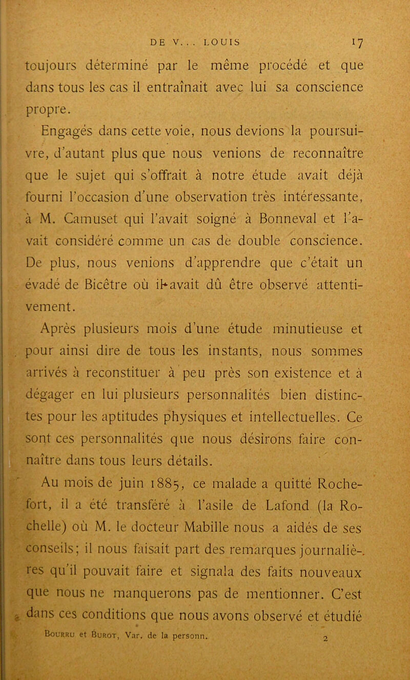 toujours déterminé par le même procédé et que dans tous les cas il entraînait avec lui sa conscience propre. Engagés dans cette voie, nous devions la poursui- vre, d’autant plus que nous venions de reconnaître que le sujet qui s’offrait à notre étude avait déjà fourni l’occasion d’une observation très intéressante, à M. Camuset qui l’avait soigné à Bonneval et l’a- vait considéré comme un cas de double conscience. De plus, nous venions d’apprendre que c’était un évadé de Bicêtre où ibavait dû être observé attenti- vement. Après plusieurs mois d’une étude minutieuse et pour ainsi dire de tous les instants, nous sommes arrivés à reconstituer à peu près son existence et à dégager en lui plusieurs personnalités bien distinc- tes pour les aptitudes physiques et intellectuelles. Ce sont ces personnalités que nous désirons faire con- naître dans tous leurs détails. Au mois de juin 1885, malade a quitté Roche- fort, il a été transféré à l’asile de Lafond (la Ro- chelle) où M. le docteur Mabille nous a aidés de ses conseils; il nous faisait part des remarques journaliè- res qu’il pouvait faire et signala des faits nouveaux que nous ne manquerons pas de mentionner. C’est dans ces conditions que nous avons observé et étudié Bourru et Burot, Var. de la personn. 2