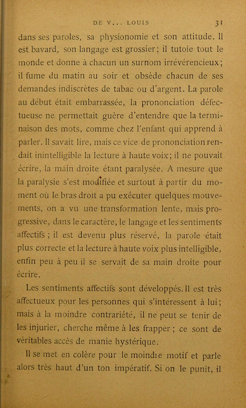 dans ses paroles, sa physionomie et son attitude. Il est bavard, son langage est grossier; il tutoie tout le monde et donne à chacun un surnom irrévérencieux ; il fume du matin au soir et obsède chacun de ses demandes indiscrètes de tabac ou d’argent. La parole au début était embarrassée, la prononciation défec- tueuse ne permettait guère d’entendre que la termi- naison des mots, comme chez l'enfant qui apprend à parler. Il savait lire, m^ais ce vice de prononciation ren- dait inintelligible la lecture à haute voix; il ne pouvait écrire, la main droite étant paralysée. A mesure que la paralysie s’est modifiée et surtout à partir du mo- ment où le bras droit a pu exécuter quelques mouve- ments, on a vu une transformation lente, mais pro- gressive, dans le caractère, le langage et les sentiments affectifs ; il est devenu plus réservé, la parole était plus correcte et la lecture à haute voix plus intelligible, enfin peu à peu il se servait de sa main droite pour écrire. Les sentiments affectifs sont développés. Il est très affectueux pour les personnes qui s’intéressent à lui; mais à la moindre contrariété, il ne peut se tenir de les injurier, cherche même à les frapper ; ce sont de véritables accès de manie hystérique. Il se met en colère pour le moindie motif et parle alors très haut d’un ton impératif. Si on le punit, il