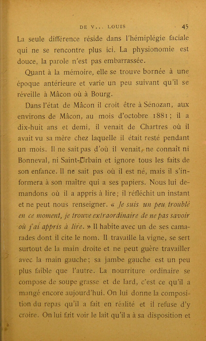 La seule différence réside dans l'hémiplégie faciale qui ne se rencontre plus ici. La physionomie est douce, la parole n’est pas embarrassée. Quant à la mémoire, elle se trouve bornée à une époque antérieure et varie un peu suivant qu’il se réveille à Mâcon où à Bourg. Dans l’état de Mâcon il croit être àSénozan, aux environs de Mâcon, au mois d’octobre i88i ; il a dix-huit ans et demi, il venait de Chartres où il avait vu sa mère chez laquelle il était resté pendant un mois. 11 ne sait pas d’où il venait,- ne connaît ni Bonneval, ni Saint-Orbain et ignore tous les faits de son enfance. 11 ne sait pas où il est né, mais il s’in- formera à son maître qui a ses papiers. Nous lui de- mandons où il a appris à lire; il réfléchit un instant et ne peut nous renseigner. « Je suis un peu troublé en ce moment, je trouve extraordinaire de ne pas savoir où fai appris à lire. » 11 habite avec un de ses cama- rades dont il cite le nom. Il travaille la vigne, se sert surtout de la main droite et ne peut guère travailler avec la main gauche; sa jambe gauche est un peu plus faible que l’autre. La nourriture ordinaire se compose de soupe grasse et de lard, c’est ce qu’il a mangé encore aujourd’hui. On lui donne la composi- tion du repas qu’il a fait en réalité et il refuse d’y croire. On lui fait voir le lait qu’il a à sa disposition et