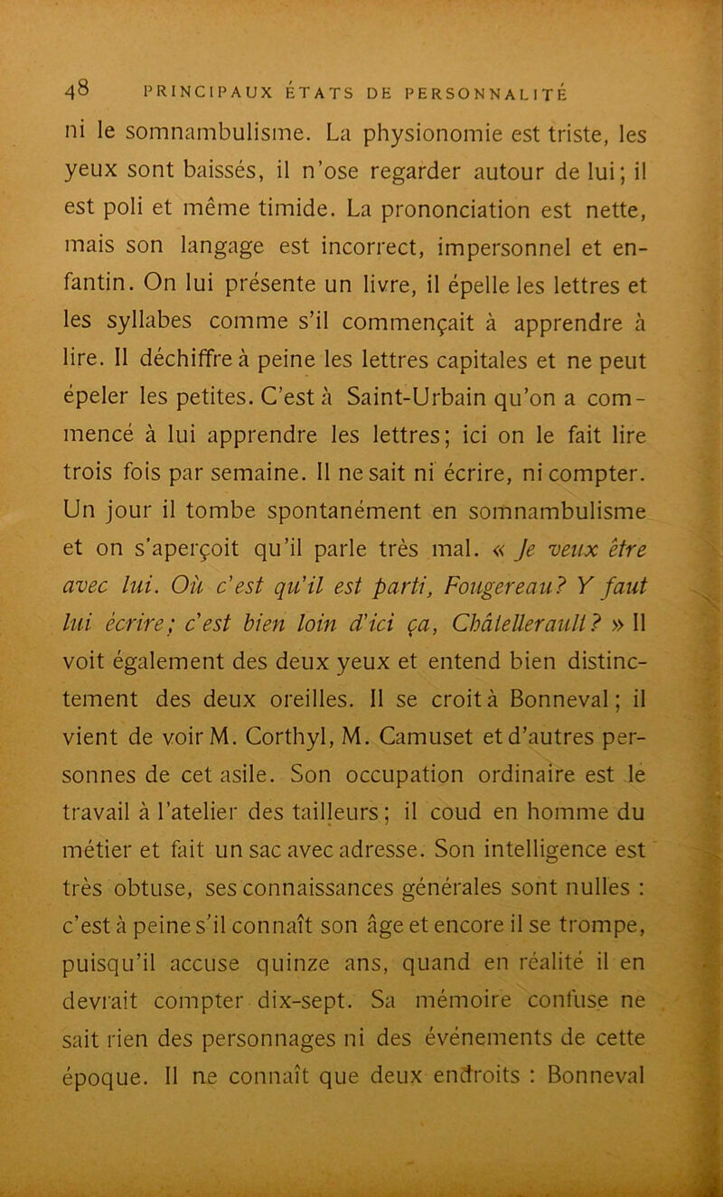 ni le somnambulisme. La physionomie est triste, les yeux sont baissés, il n’ose regarder autour de lui; il est poli et même timide. La prononciation est nette, mais son langage est incorrect, impersonnel et en- fantin. On lui présente un livre, il épelle les lettres et les syllabes comme s’il commençait à apprendre à lire. Il déchiffre à peine les lettres capitales et ne peut épeler les petites. C’est à Saint-Urbain qu’on a com- mencé à lui apprendre les lettres; ici on le fait lire trois fois par semaine. 11 ne sait ni écrire, ni compter. Un jour il tombe spontanément en somnambulisme et on s’aperçoit qu’il parle très mal. « Je veux être avec lui. Où c'est qu'il est parti, Fougereau? Y faut lui écrire; cest bien loin d'ici ça, Châieüerauli? » Il voit également des deux yeux et entend bien distinc- tement des deux oreilles. II se croit à Bonneval ; il vient de voir M. Corthyl, M. Camuset et d’autres per- sonnes de cet asile. Son occupation ordinaire est le travail à l’atelier des tailleurs; il coud en homme du métier et fait un sac avec adresse. Son intelligence est très obtuse, ses connaissances générales sont nulles ; c’est à peine s’il connaît son âge et encore il se trompe, puisqu’il accuse quinze ans, quand en réalité il en devi'ait compter dix-sept. Sa mémoire confuse ne sait rien des personnages ni des événements de cette époque. 11 ne connaît que deux endroits : Bonneval