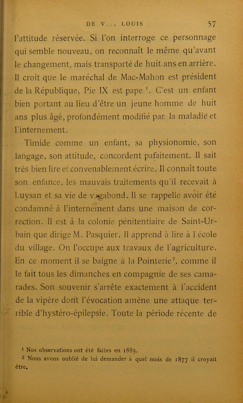 l’attitude réservée. Si l’on interroge ce personnage qui semble nouveau, on reconnaît le même qu’avant le changement, mais transporté de huit ans en arrière. 11 croit que le maréchal de Mac-Mahon est président de la République, Pie IX est pape h C’est un enfant bien portant au lieu d’être un jeune homme de huit ans plus âgé, profondément modifié par la maladie et l'internement. Timide comme un enfant, sa physionomie, son langage, son attitude, concordent pafaitement. Il sait très bien lire et convenablement écrire. Il connaît toute son enfance, les mauvais traitements qu’il recevait à Luysan et sa vie de v.ig'abond. Il se rappelle avoir été condamné à l’internement dans une maison de cor- rection. II est à la colonie pénitentiaire de Saint-Ur- bain que dirigeM. Pasquier. 11 apprend à lire à l école du village. On l’occupe aux travaux de l’agriculture. En ce moment il se baigne à la Pointerie^ comme il le fait tous les dimanches en compagnie de ses cama- rades. Son souvenir s’arrête exactement à l’accident de la vipère dont l’évocation amène une attaque ter- rible d’hystéro-épilepsie. Toute la période récente de 1 Nos observations ont été faites en 1885. 2 Nous avons oublié de lui demander à quel mois de 1877 il croyait être.