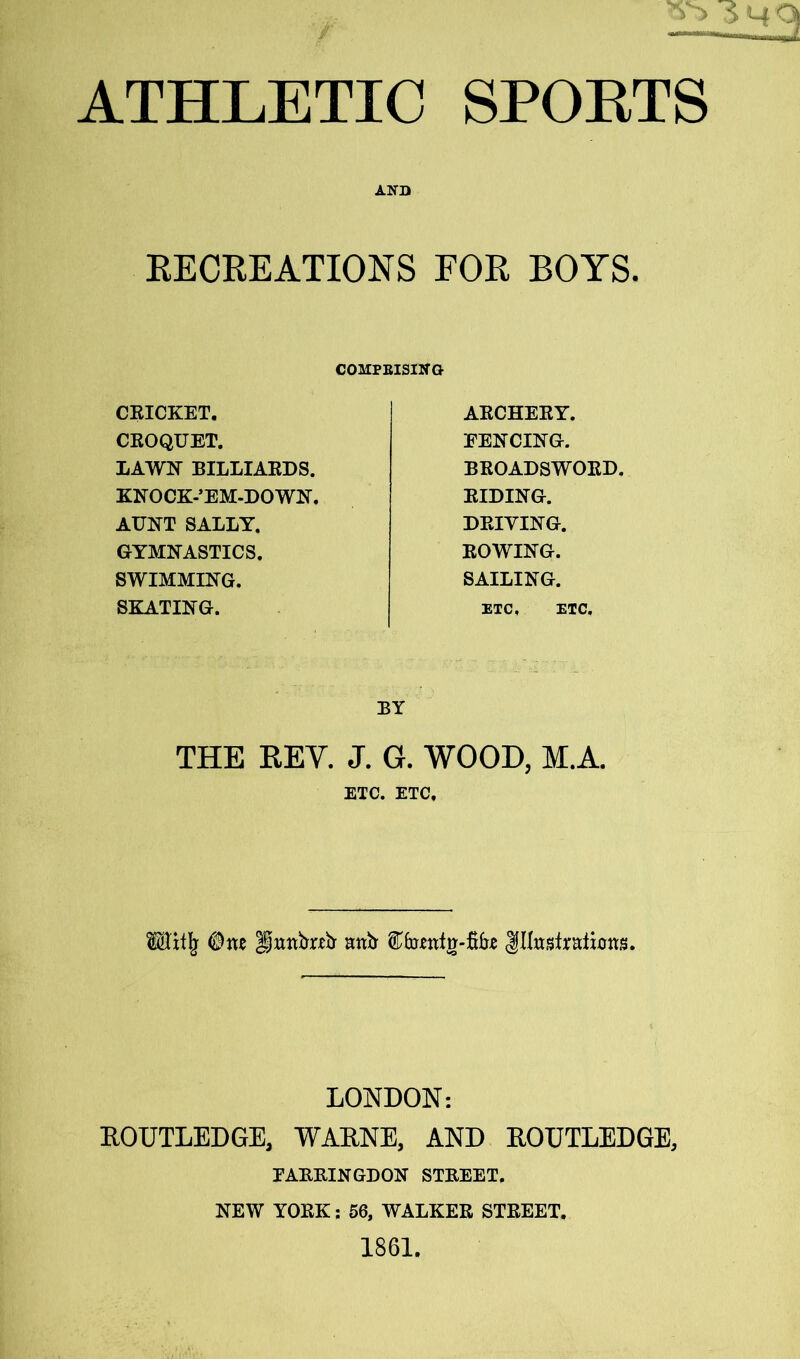 ANT) RECREATIONS FOR BOYS. COMPRISING CRICKET. ARCHERY. CROQUET. EENCING. LAWN BILLIARDS. BROADSWORD. KNOCK-’EM-DOWN. RIDING. AUNT SALLY. DRIVING. GYMNASTICS. ROWING. SWIMMING. SAILING. SKATING. ETC, ETC. BY THE REY. J. G. WOOD, M.A. ETC. ETC, Milk One Unnfrreb anfr JHusfrdbns. LONDON: EOUTLEDGE, WARNE, AND EOUTLEDGE, FARRINGDON STREET. NEW YORK: 56, WALKER STREET, 1861.