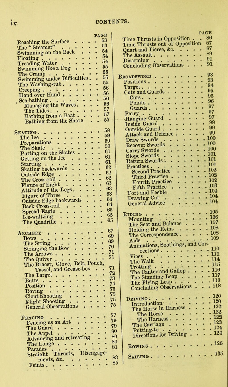 IV page Reaching the Surface . . • • The “ Steamer” J3 Swimming on the Back • • « Bloating J Treading Water 4 Swimming like a Dog . • • • 65 The Cramp . . . . • • • • ff Swimming under Difficulties. . 55 The Washing-tub 65 Creeping . \ 56 56 57 57 57 Hand over Hand , Sea-bathing Managing the Waves. . The Tides Bathing from a Boat . . Bathing from the Shore Skating The Ice Preparations . . . The Skate .... Putting on the Skates Getting on the Ice Position Roving Clout Shooting ' * Plight Shooting 75 General Observations .... '5 PAGE Time Thrusts in Opposition . . 86 Time Thrusts out of Opposition 87 Quart and Tierce, &e 87 The Assault °9 Disarming 81 Concluding Observations . 91 Starting . . ®1 Skating backwards Outside Edge °2 The Cross-roll 62 Figure of Eight 63 Attitude of the Legs 66 Figure of Three 63 Outside Edge backwards . . . 61 Back Cross-roll 64 Spread Eagle 65 Ice-waltzing 65 The Quadrille 65 Aecheey 67 Bows 69 The String 69 Stringing the Bow 7U The Arrows 71 The Quiver . . • • • * • • 71 The Bracer, Glove, Belt, Pouch, Tassel, and Grease-box . . 71 The Target 72 Butts 73 74 75 Fencing . . 44 Fencing as an Art The Guard 79 The Appel ...••••• Advancing and retreating . . 80 TheLonge P8»r3-dGS # Straight Thrusts, Disengage- ments, &c Feints 93 93 94 95 95 Beoadswoed ..... Positions Target Cuts and Guards ... Cuts Points Guards 87 Parry # Hanging Guard 87 Inside Guard ...«••• 98 Outside Guard • • 89 Attack and Defence ..... 99 Draw Swords 106 Recover Swords *00 Carry Swords 100 Slope Swords 101 Return Swords jOl Practices * ' ' ini Second Practice 102 Third Practice ...... 102 Fourth Practice 103 Fifth Practice JOd Fort and Feeble .... 104 Drawing Cut 101* General Advice ...... AU* Riding * * Mounting 106 The Seat and Balance . • . • 107 Holding the Reins 108 The Correspondence 198 Aids • • Animations, Soothmgs, and Cor- rections jio Vices The Walk • * Trotting . . • • The Canter and Gallop .... 116 The Standing Leap 117 118 The Flying Leap . Concluding Observations 120 120 122 Deiving Introduction .... The Horse in Harness . The Horse The Harness “ The Carriage *** Putting-to . . Directions for Driving Rowing . Sailing . , 124 . 126 , 135