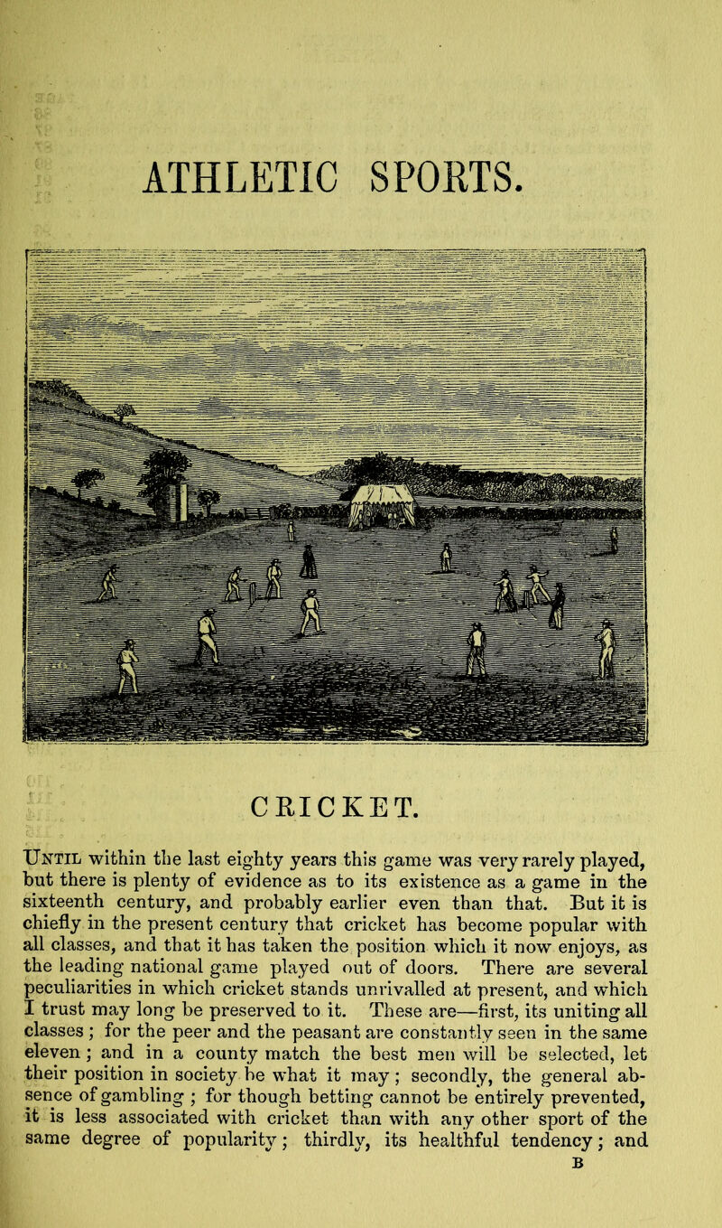 CRICKET. Until within the last eighty years this game was very rarely played, but there is plenty of evidence as to its existence as a game in the sixteenth century, and probably earlier even than that. But it is chiefly in the present century that cricket has become popular with all classes, and that it has taken the position which it now enjoys, as the leading national game played out of doors. There are several peculiarities in which cricket stands unrivalled at present, and which I trust may long be preserved to it. These are—first, its uniting all classes ; for the peer and the peasant are constantly seen in the same eleven; and in a county match the best men will be selected, let their position in society be what it may; secondly, the general ab- sence of gambling ; for though betting cannot be entirely prevented, it is less associated with cricket than with any other sport of the same degree of popularity; thirdly, its healthful tendency; and