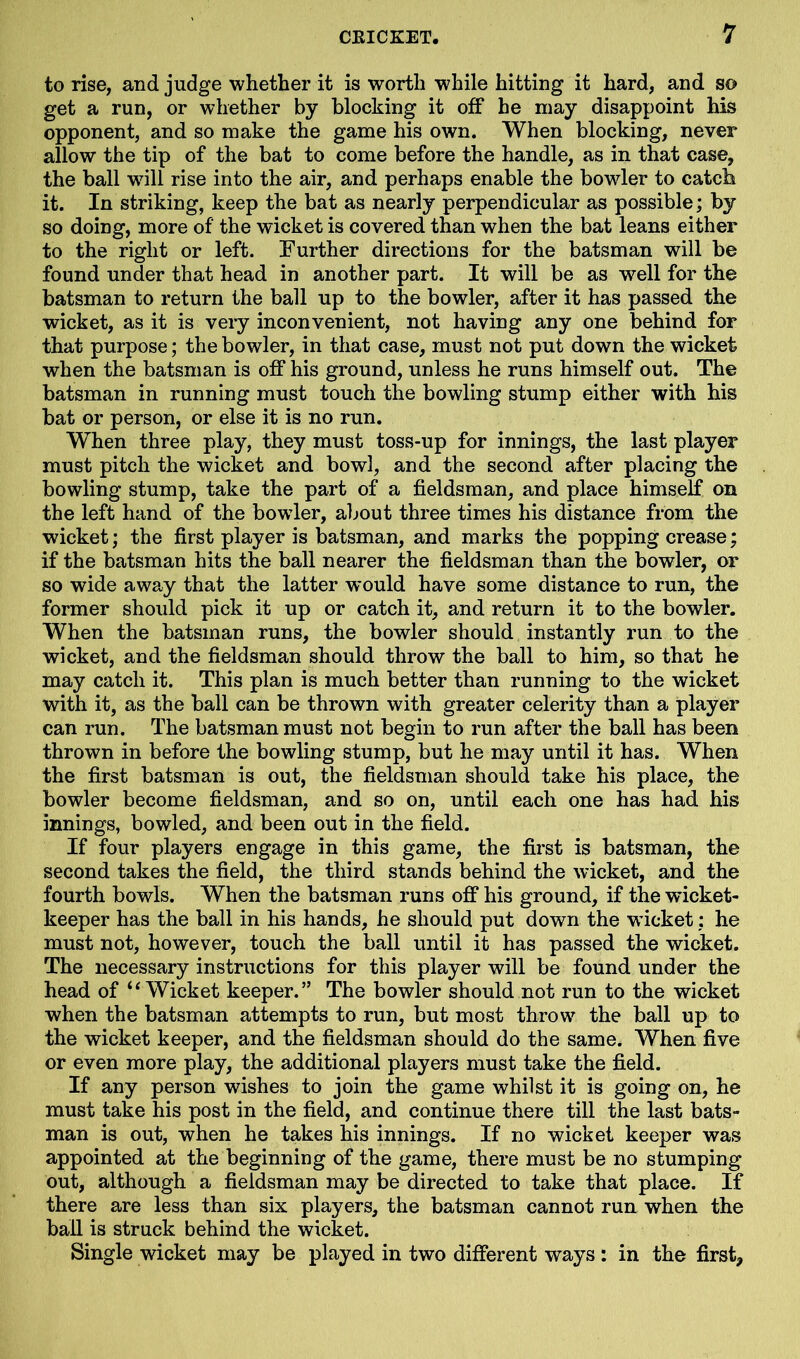 to rise, and judge whether it is worth while hitting it hard, and so get a run, or whether by blocking it off he may disappoint his opponent, and so make the game his own. When blocking, never allow the tip of the bat to come before the handle, as in that case, the ball will rise into the air, and perhaps enable the bowler to catch it. In striking, keep the bat as nearly perpendicular as possible; by so doing, more of the wicket is covered than when the bat leans either to the right or left. Further directions for the batsman will be found under that head in another part. It will be as well for the batsman to return the ball up to the bowler, after it has passed the wicket, as it is very inconvenient, not having any one behind for that purpose; the bowler, in that case, must not put down the wicket when the batsman is off his ground, unless he runs himself out. The batsman in running must touch the bowling stump either with his bat or person, or else it is no run. When three play, they must toss-up for innings, the last player must pitch the wicket and bowl, and the second after placing the bowling stump, take the part of a fieldsman, and place himself on the left hand of the bowler, about three times his distance from the wicket; the first player is batsman, and marks the popping crease; if the batsman hits the ball nearer the fieldsman than the bowler, or so wide away that the latter would have some distance to run, the former should pick it up or catch it, and return it to the bowler. When the batsman runs, the bowler should instantly run to the wicket, and the fieldsman should throw the ball to him, so that he may catch it. This plan is much better than running to the wicket with it, as the ball can be thrown with greater celerity than a player can run. The batsman must not begin to run after the ball has been thrown in before the bowling stump, but he may until it has. When the first batsman is out, the fieldsman should take his place, the bowler become fieldsman, and so on, until each one has had his innings, bowled, and been out in the field. If four players engage in this game, the first is batsman, the second takes the field, the third stands behind the wicket, and the fourth bowls. When the batsman runs off his ground, if the wicket- keeper has the ball in his hands, he should put down the wicket: he must not, however, touch the ball until it has passed the wicket. The necessary instructions for this player will be found under the head of “Wicket keeper.” The bowler should not run to the wicket when the batsman attempts to run, but most throw7 the ball up to the wicket keeper, and the fieldsman should do the same. When five or even more play, the additional players must take the field. If any person wishes to join the game whilst it is going on, he must take his post in the field, and continue there till the last bats- man is out, when he takes his innings. If no wicket keeper was appointed at the beginning of the game, there must be no stumping out, although a fieldsman may be directed to take that place. If there are less than six players, the batsman cannot run when the ball is struck behind the wicket. Single wicket may be played in two different ways : in the first*