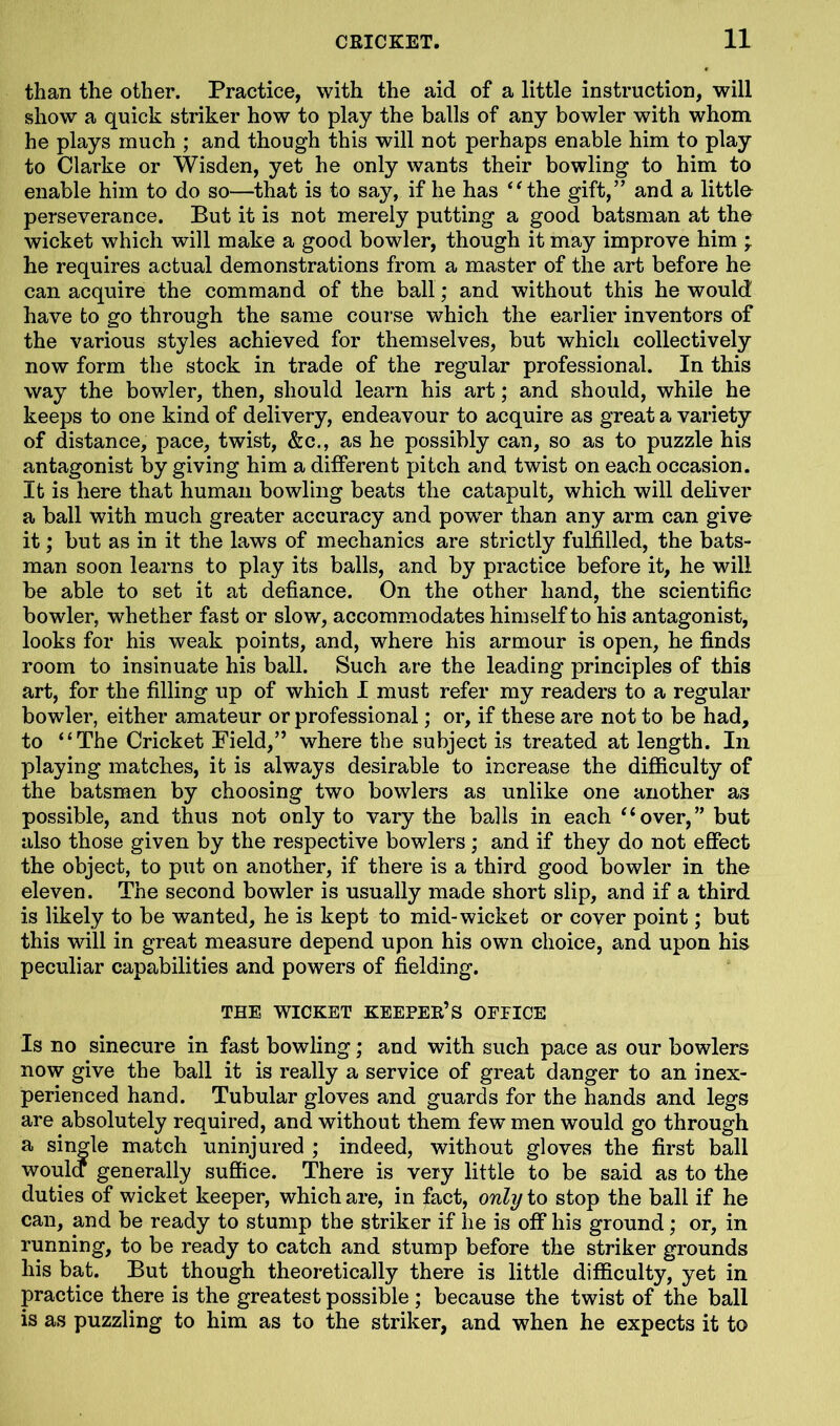 than the other. Practice, with the aid of a little instruction, will show a quick striker how to play the balls of any bowler with whom he plays much ; and though this will not perhaps enable him to play to Clarke or Wisden, yet he only wants their bowling to him to enable him to do so—that is to say, if he has “ the gift,” and a little perseverance. But it is not merely putting a good batsman at the wicket which will make a good bowler, though it may improve him ; he requires actual demonstrations from a master of the art before he can acquire the command of the ball; and without this he would have to go through the same course which the earlier inventors of the various styles achieved for themselves, but which collectively now form the stock in trade of the regular professional. In this way the bowler, then, should learn his art; and should, while he keeps to one kind of delivery, endeavour to acquire as great a variety of distance, pace, twist, &c., as he possibly can, so as to puzzle his antagonist by giving him a different pitch and twist on each occasion. It is here that human bowling beats the catapult, which will deliver a ball with much greater accuracy and powTer than any arm can give it; but as in it the laws of mechanics are strictly fulfilled, the bats- man soon learns to play its balls, and by practice before it, he will be able to set it at defiance. On the other hand, the scientific bowler, whether fast or slow, accommodates himself to his antagonist, looks for his weak points, and, where his armour is open, he finds room to insinuate his ball. Such are the leading principles of this art, for the filling up of which I must refer my readers to a regular bowler, either amateur or professional; or, if these are not to be had, to “The Cricket Field,” where the subject is treated at length. In playing matches, it is always desirable to increase the difficulty of the batsmen by choosing two bowlers as unlike one another as possible, and thus not only to vary the balls in each “over,” but also those given by the respective bowlers ; and if they do not effect the object, to put on another, if there is a third good bowler in the eleven. The second bowler is usually made short slip, and if a third is likely to be wanted, he is kept to mid-wicket or cover point; but this will in great measure depend upon his own choice, and upon his peculiar capabilities and powers of fielding. THE WICKET KEEPER’S OFPICE Is no sinecure in fast bowling; and with such pace as our bowlers now give the ball it is really a service of great danger to an inex- perienced hand. Tubular gloves and guards for the hands and legs are absolutely required, and without them few men would go through a single match uninjured ; indeed, without gloves the first ball woula generally suffice. There is very little to be said as to the duties of wicket keeper, which are, in fact, only to stop the ball if he can, and be ready to stump the striker if he is off his ground; or, in running, to be ready to catch and stump before the striker grounds his bat. But though theoretically there is little difficulty, yet in practice there is the greatest possible ; because the twist of the ball is as puzzling to him as to the striker, and when he expects it to