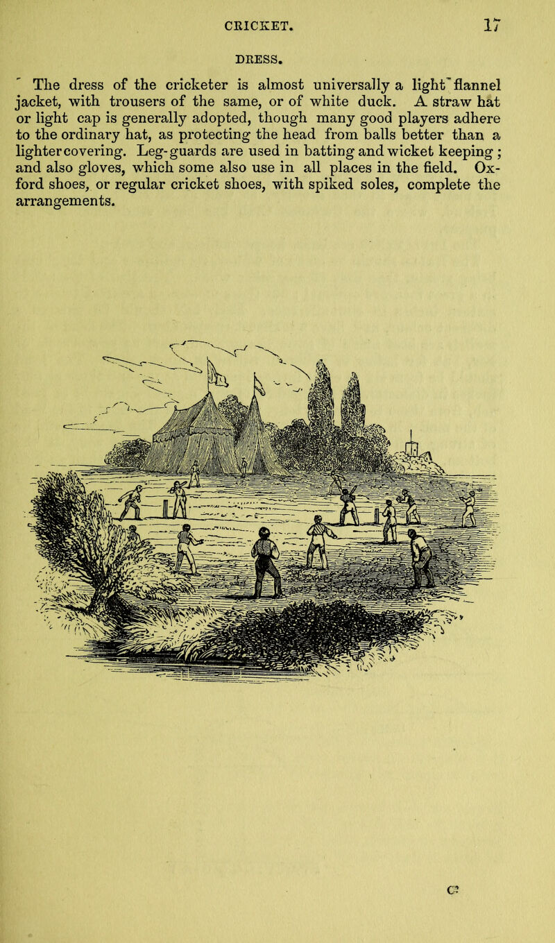 DRESS. The dress of the cricketer is almost universally a light'flannel jacket, with trousers of the same, or of white duck. A straw hat or light cap is generally adopted, though many good players adhere to the ordinary hat, as protecting the head from balls better than a lighter covering. Leg-guards are used in batting and wicket keeping ; and also gloves, which some also use in all places in the field. Ox- ford shoes, or regular cricket shoes, with spiked soles, complete the arrangements. a