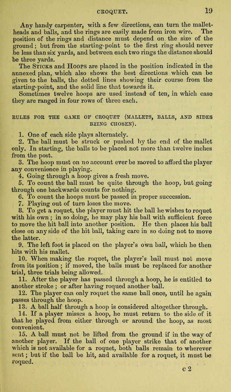 Any handy carpenter, with a few directions, can turn the mallet- heads and balls, and the rings are easily made from iron wire. The position of the rings and distance must depend on the size of the ground; but from the starting-point to the first ring should never be less than six yards, and between each two rings the distance should be three yards. The Sticks and Hoops are placed in the position indicated in the annexed plan, which also shows the best directions which can be given to the balls, the dotted lines showing their course from the starting-point, and the solid line that towards it. Sometimes twelve hoops are used instead of ten, in which case they are ranged in four rows of three each. RULES FOR THE GAME OF CROQUET (MALLETS, BALLS, AND SIDES BEING CHOSEN). 1. One of each side plays alternately. 2. The ball must be struck or pushed by the end of the mallet only. In starting, the balls to be placed not more than twelve inches from the post. 3. The hoop must on no account ever be moved to afford the player an3r convenience in playing. 4. Going through a hoop gives a fresh move. 5. To count the ball must be quite through the hoop, but going through one backwards counts for nothing. 6. To count the hoops must be passed in proper succession. 7. Playing out of turn loses the move. 8. To get a roquet, the player must hit the ball he wishes to roquet with his own ; in so doing, he may play his ball with sufficient force to move the hit ball into another position. He then places his ball close on any side of the hit ball, taking care in so doing not to move the latter. 9. The left foot is placed on the player’s own ball, which he then hits with his mallet. 10. When making the roquet, the player’s bail must not move from its position ; if moved, the balls must be replaced for another trial, three trials being allowed. 11. After the player has passed through a hoop, he is entitled to another stroke ; or after having roqued another ball. 12. The player can only roquet the same ball once, until he again passes through the hoop. 13. A ball half through a hoop is considered altogether through. 14. If a player misses a hoop, he must return to the side of it that he played from either through or around the hoop, as most convenient. 15. A ball must not be lifted from the ground if in the way of another player. If the ball of one player strike that of another which is not available for a roquet, both balls remain to wherever sent; but if the ball be hit, and available for a roquet, it must be roqued. c 2