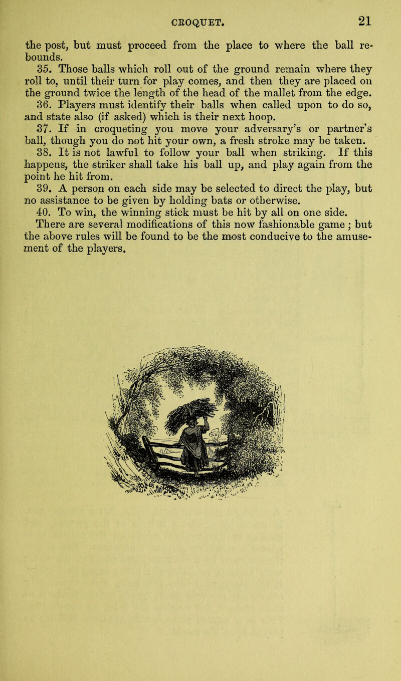 the post, but must proceed from the place to where the ball re- bounds. 35. Those balls which roll out of the ground remain where they roll to, until their turn for play comes, and then they are placed on the ground twice the length of the head of the mallet from the edge. 36. Players must identify then- balls when called upon to do so, and state also (if asked) which is their next hoop. 37. If in croqueting you move your adversary’s or partner’s ball, though you do not hit your own, a fresh stroke may be taken. 38. It is not lawful to follow your ball when striking. If this happens, the striker shall take his ball up, and play again from the point he hit from. 39. A person on each side may be selected to direct the play, but no assistance to be given by holding bats or otherwise. 40. To win, the winning stick must be hit by all on one side. There are several modifications of this now fashionable game; but the above rules will be found to be the most conducive to the amuse- ment of the players.