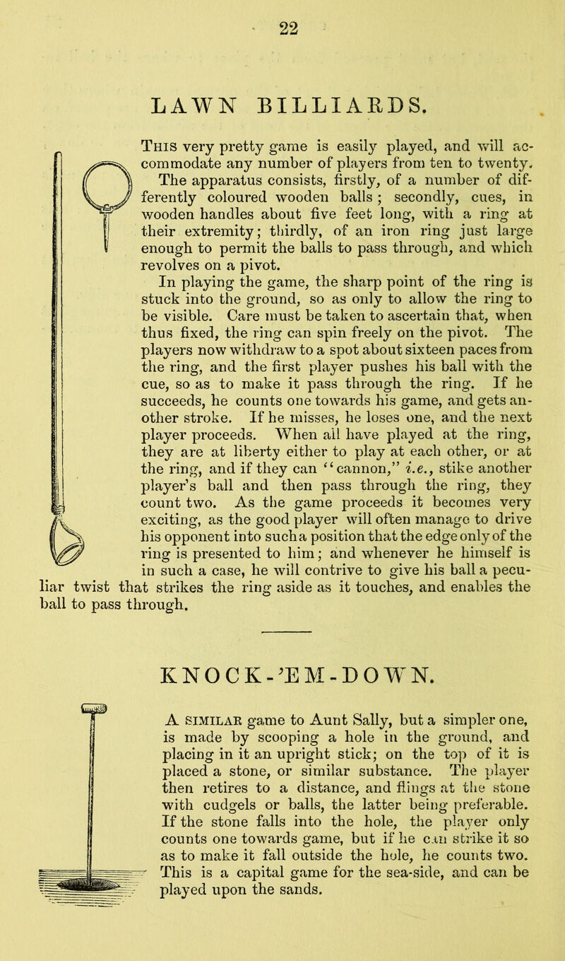 LAWN BILLIARDS. This very pretty game is easily played, and will ac- commodate any number of players from ten to twenty. The apparatus consists, firstly, of a number of dif- ferently coloured wooden balls; secondly, cues, in wooden handles about five feet long, with a ring at their extremity; thirdly, of an iron ring just large enough to permit the balls to pass through, and which revolves on a pivot. In playing the game, the sharp point of the ring is stuck into the ground, so as only to allow the ring to be visible. Care must be taken to ascertain that, when thus fixed, the ring can spin freely on the pivot. The players now withdraw to a spot about sixteen paces from the ring, and the first player pushes his ball with the cue, so as to make it pass through the ring. If he succeeds, he counts one towards his game, and gets an- other stroke. If he misses, he loses one, and the next player proceeds. When ail have played at the ring, they are at liberty either to play at each other, or at the ring, and if they can “cannon,” i.e., stike another player’s ball and then pass through the ring, they count two. As the game proceeds it becomes very exciting, as the good player will often manage to drive his opponent into such a position that the edge only of the ring is presented to him; and whenever he himself is in such a case, he will contrive to give his ball a pecu- liar twist that strikes the ring aside as it touches, and enables the ball to pass through. KNOCK -’EM-DOWN. A similar game to Aunt Sally, but a simpler one, is made by scooping a hole in the ground, and placing in it an upright stick; on the top of it is placed a stone, or similar substance. The player then retires to a distance, and flings at the stone with cudgels or balls, the latter being preferable. If the stone falls into the hole, the player only counts one towards game, but if he can strike it so as to make it fall outside the hole, he counts two. This is a capital game for the sea-side, and can be played upon the sands.