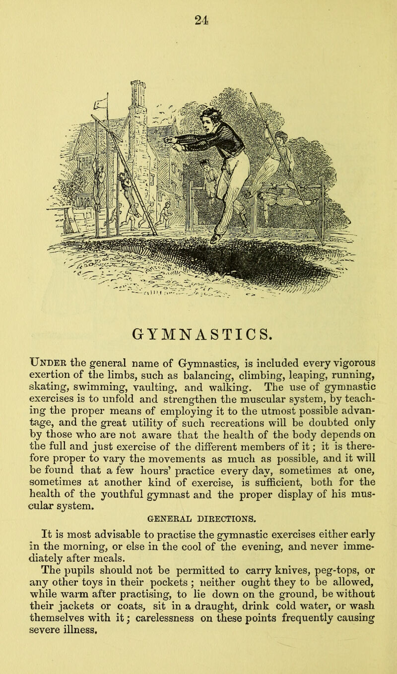 GYMNASTICS. Under the general name of Gymnastics, is included every vigorous exertion of the limbs, such as balancing, climbing, leaping, running, skating, swimming, vaulting, and walking. The use of gymnastic exercises is to unfold and strengthen the muscular system, by teach- ing the proper means of employing it to the utmost possible advan- tage, and the great utility of such recreations will be doubted only by those who are not aware that the health of the body depends on the full and just exercise of the different members of it; it is there- fore proper to vary the movements as much as possible, and it will be found that a few hours’ practice every day, sometimes at one, sometimes at another kind of exercise, is sufficient, both for the health of the youthful gymnast and the proper display of his mus- cular system. GENERAL DIRECTIONS. It is most advisable to practise the gymnastic exercises either early in the morning, or else in the cool of the evening, and never imme- diately after meals. The pupils should not be permitted to carry knives, peg-tops, or any other toys in their pockets ; neither ought they to be allowed, while warm after practising, to lie down on the ground, be without their jackets or coats, sit in a draught, drink cold water, or wash themselves with it; carelessness on these points frequently causing severe illness.