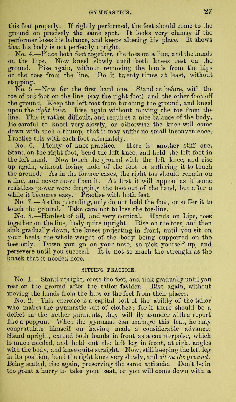 this feat properly. If rightly performed, the feet should come to the ground on precisely the same spot. It looks very clumsy if the performer loses his balance, and keeps altering his place. It shows that his body is not perfectly upright. No. 4.—Place both feet together, the toes on a line, and the hands on the hips. Now kneel slowly until both knees rest on the ground. Base again, without removing the hands from the hips or the toes from the line. Do it twenty times at least, without stopping. No. 5.—Now for the first hard one. Stand as before, with the toe of one foot on the line (say the right foot) and the other foot off the ground. Keep the left foot from touching the ground, and kneel upon the right knee. Bise again without moving the toe from the line. This is rather difficult, and requires a nice balance of the body. Be careful to kneel very slowly, or otherwise the knee will come down with such a thump, that it may suffer no small inconvenience. Practise this with each foot alternately. No. 6.—Plenty of knee-practice. Here is another stiff one. Stand on the right foot, bend the left knee, and hold the left foot in the left hand. Now touch the ground with the left knee, and rise up again, without losing hold of the foot or suffering it to touch the ground. As in the former cases, the right toe should remain on a line, and never move from it. At first it will appear as if some resistless power were dragging the foot out of the hand, but after a while it becomes easy. Practise with both feet. No. 7.—As the preceding, only do not hold the foot, or suffer it to touch the ground. Take care not to lose the toe-line. No. 8.—Hardest of ail, and very comical. Hands on hips, toes together on the line, body quite upright. Bise on the toes, and then sink gradually down, the knees projecting in front, until you sit on your heels, the whole weight of the body being supported on the toes only. Down you go on your nose, so pick yourself up, and persevere until you succeed. It is not so much the strength as the knack that is needed here. SITTING PRACTICE. No. 1.—Stand upright, cross the feet, and sink gradually until you rest on the ground after the tailor fashion. Bise again, without moving the hands from the hips or the feet from their places. No. 2.—This exercise is a capital test of the ability of the tailor who makes the gymnastic suit of clothes ; for if there should be a defect in the nether garments, they will fly asunder with a report like a popgun. When the gymnast can manage this feat, he may congratulate himself on having made a considerable advance. Stand upright, extend both hands in front as a counterpoise, which is much needed, and hold out the left leg in front, at right angles with the body, and knee quite straight. Now, still keeping the left leg in its position, bend the right knee very slowly, and sit on the ground. Being seated, rise again, preserving the same attitude. Don’t be in too great a hurry to take your seat, or you will come down with a