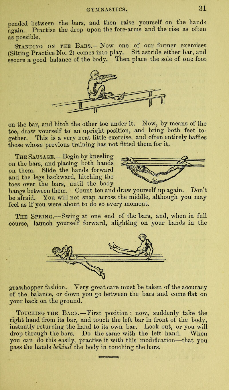 pended between the bars, and then raise yourself on the hands again. Practise the drop upon the fore-arms and the rise as often as possible. Standing on the Bars.— Now one of our former exercises (Sitting Practice No. 2) comes into play. Sit astride either bar, and secure a good balance of the body. Then place the sole of one foot on the bar, and hitch the other toe under it. Now, by means of the toe, draw yourself to an upright position, and bring both feet to- gether. This is a very neat little exercise, and often entirely baffles those whose previous training has not fitted them for it. The Sausage.—Begin by kneeling on the bars, and placing both hands on them. Slide the hands forward and the legs backward, hitching the toes over the bars, until the body hangs between them. Count ten and draw yourself up again. Don’t be afraid. You will not snap across the middle, although you may feel as if you were about to do so every moment. The Spring.—Swing at one end of the bars, and, when in full course, launch yourself forward, alighting on your hands in the grasshopper fashion. Very great care must be taken of the accuracy of the balance, or down you go between the bars and come flat on your back on the ground. Touching the Bars.—First position : now, suddenly take the right hand from its bar, and touch the left bar in front of the body, instantly returning the hand to its own bar. Look out, or you will drop through the bars. Do the same with the left hand. When you can do this easily, practise it with this modification—that you pass the hands behind the body in touching the bars.