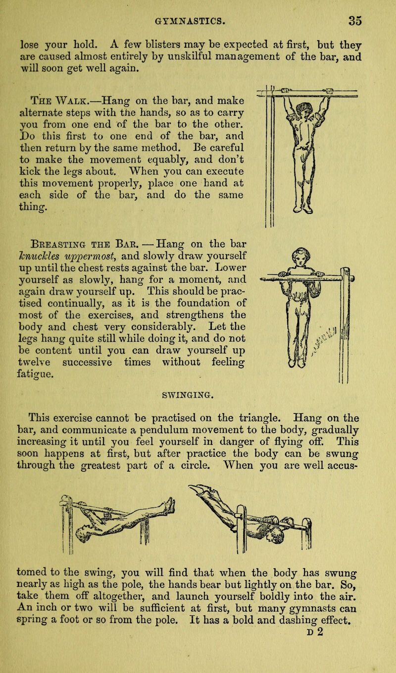 lose your hold. A few blisters may be expected at first, but they are caused almost entirely by unskilful management of the bar, and will soon get well again. The Walk.—Hang on the bar, and make alternate steps with the hands, so as to carry you from one end of the bar to the other. Ho this first to one end of the bar, and then return by the same method. Be careful to make the movement equably, and don’t kick the legs about. When you can execute this movement properly, place one hand at each side of the bar, and do the same thing. Breasting the Bar. — Hang on the bar knuckles uppermost, and slowly draw yourself up until the chest rests against the bar. Lower yourself as slowly, hang for a moment, and again draw yourself up. This should be prac- tised continually, as it is the foundation of most of the exercises, and strengthens the body and chest very considerably. Let the legs hang quite still while doing it, and do not be content until you can draw yourself up twelve successive times without feeling fatigue. SWINGING. This exercise cannot be practised on the triangle. Hang on the bar, and communicate a pendulum movement to the body, gradually increasing it until you feel yourself in danger of flying off. This soon happens at first, but after practice the body can be swung through the greatest part of a circle. When you are well accus- tomed to the swing, you will find that when the body has swung nearly as high as the pole, the hands bear but lightly on the bar. So, take them off altogether, and launch yourself boldly into the air. An inch or two will be sufficient at first, but many gymnasts can spring a foot or so from the pole. It has a bold and dashing effect. D 2