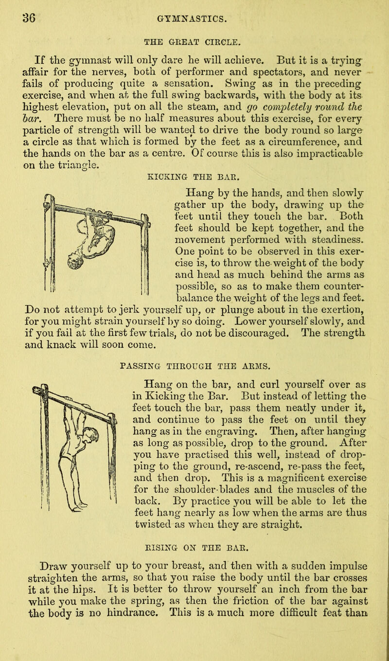 THE GEEAT CIRCLE. If the gymnast will only dare he will achieve. But it is a trying affair for the nerves, both of performer and spectators, and never fails of producing quite a sensation. Swing as in the preceding exercise, and when at the full swing backwards, with the body at its highest elevation, put on all the steam, and go completely round ike tar. There must be no half measures about this exercise, for every particle of strength will be wanted to drive the body round so large a circle as that which is formed by the feet as a circumference, and the hands on the bar as a centre. Of course this is also impracticable on the triangle. KICKING THE BAR. Hang by the hands, and then slowly gather up the body, drawing up the feet until they touch the bar. Both feet should be kept together, and the movement performed with steadiness. One point to be observed in this exer- cise is, to throw the-weight of the body and head as much behind the arms as possible, so as to make them counter- balance the weight of the legs and feet. Do not attempt to jerk yourself up, or plunge about in the exertion, for you might strain yourself by so doing. Lower yourself slowly, and if you fail at the first few trials, do not be discouraged. The strength and knack will soon come. PASSING THROUGH THE ARMS. Hang on the bar, and curl yourself over as in Kicking the Bar. But instead of letting the feet touch the bar, pass them neatly under it, and continue to pass the feet on until they hang as in the engraving. Then, after hanging as long as possible, drop to the ground. After you have practised this well, instead of drop- ping to the ground, re-ascend, re-pass the feet, and then drop. This is a magnificent exercise for the shoulder-blades and the muscles of the back. By practice you will be able to let the feet hang nearly as low when the arms are thus twisted as when they are straight. RISING ON THE BAR. Draw yourself up to your breast, and then with a sudden impulse straighten the arms, so that you raise the body until the bar crosses it at the hips. It is better to throw yourself an inch from the bar while you make the spring, as then the friction of the bar against the body is no hindrance. This is a much more difficult feat than