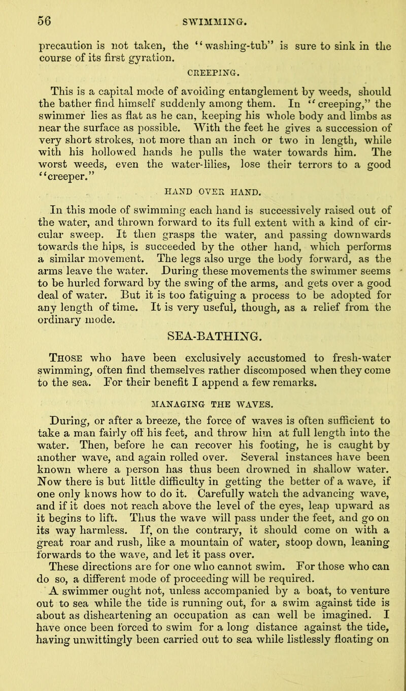 precaution is not taken, the “washing-tub” is sure to sink in the course of its first gyration. CREEPING. This is a capital mode of avoiding entanglement by weeds, should the bather find himself suddenly among them. In “ creeping,” the swimmer lies as flat as he can, keeping his whole body and limbs as near the surface as possible. With the feet he gives a succession of very short strokes, not more than an inch or two in length, while with his hollowed hands he pulls the water towards him. The worst weeds, even the water-lilies, lose their terrors to a good “creeper.” HAND OVER HAND. In this mode of swimming each hand is successively raised out of the water, and thrown forward to its full extent with a kind of cir- cular sweep. It then grasps the vrater, and passing downwards towards the hips, is succeeded b}'- the other hand, which performs a similar movement. The legs also urge the body forward, as the arms leave the water. During these movements the swimmer seems to be hurled forward by the swing of the arms, and gets over a good deal of water. But it is too fatiguing a process to be adopted for any length of time. It is very useful, though, as a relief from the ordinary mode. SEA-BATHING. Those who have been exclusively accustomed to fresh-water swimming, often find themselves rather discomposed when they come to the sea. Eor their benefit I append a few remarks. MANAGING THE WAVES. During, or after a breeze, the force of waves is often sufficient to take a man fairly off his feet, and throw him at full length into the water. Then, before he can recover his footing, he is caught by another wave, and again rolled over. Several instances have been known where a person has thus been drowned in shallow water. Now there is but little difficulty in getting the better of a wave, if one only knows how to do it. Carefully watch the advancing wTave, and if it does not reach above the level of the eyes, leap upward as it begins to lift. Thus the wave will pass under the feet, and go on. its way harmless. If, on the contrary, it should come on with a great roar and rush, like a mountain of water, stoop down, leaning forwards to the wave, and let it pass over. These directions are for one who cannot swim. For those who can do so, a different mode of proceeding will be required. A swimmer ought not, unless accompanied by a boat, to venture out to sea while the tide is running out, for a swim against tide is about as disheartening an occupation as can well be imagined. I have once been forced to swim for a long distance against the tide, having unwittingly been carried out to sea while listlessly floating on