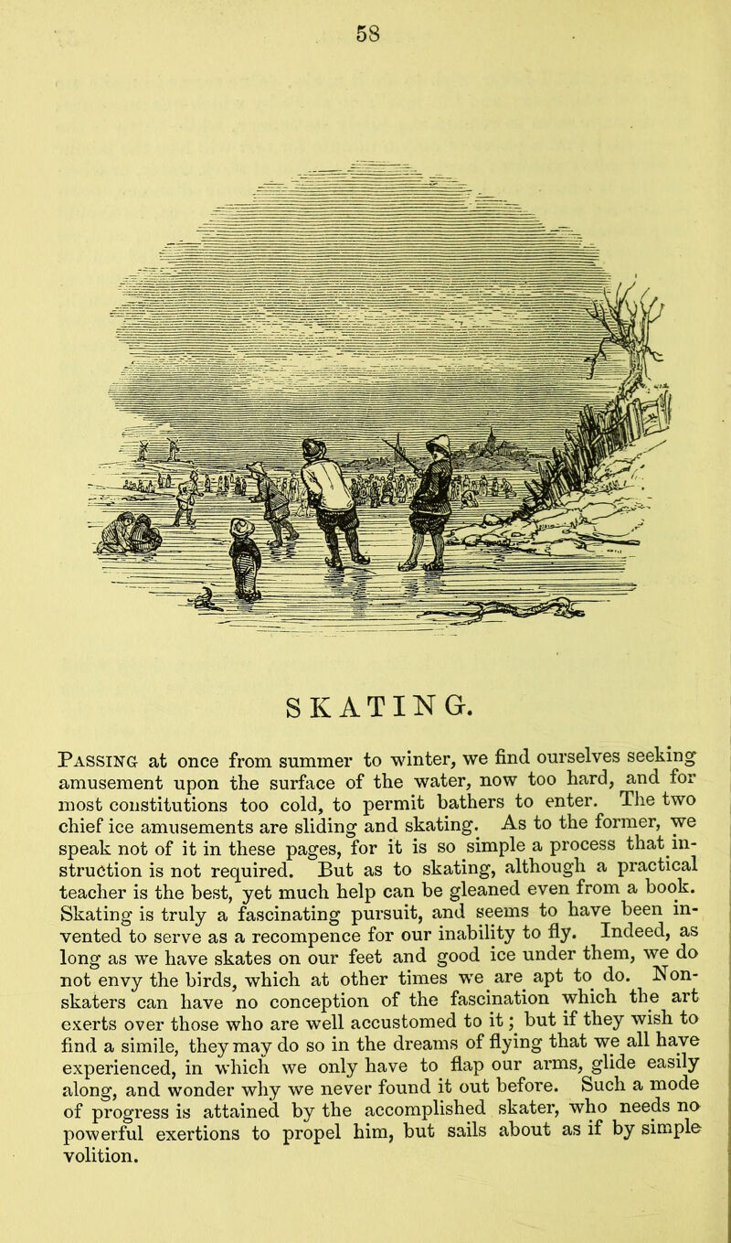 SKATING. Passing at once from summer to winter, we find ourselves seeking amusement upon the surface of the water, now too hard, and for most constitutions too cold, to permit bathers to enter. The two chief ice amusements are sliding and skating. As to the former, we speak not of it in these pages, for it is so simple a process that in- struction is not required. But as to skating, although a practical teacher is the best, yet much help can be gleaned even from a book. Skating is truly a fascinating pursuit, and seems to have been in- vented to serve as a recompence for our inability to fly. Indeed, as long as we have skates on our feet and good ice under them, we do not envy the birds, which at other times we are apt to. do. Non- skaters can have no conception of the fascination which the art exerts over those who are well accustomed to it; but if they wish to find a simile, they may do so in the dreams of flying that we all have experienced, in which we only have to flap our arms, glide easily along, and wonder why we never found it out before. Such a mode of progress is attained by the accomplished skater, who needs no powerful exertions to propel him, but sails about as if by simple volition.