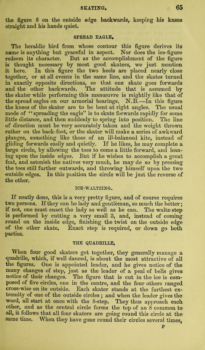 the figure 8 on the outside edge backwards, keeping his knees straight and his hands quiet. SPREAD EAGLE, The heraldic bird from whose contour this figure derives its name is anything but graceful in aspect. Nor does the ice-figure redeem its character. But as the accomplishment of the figure is thought necessary by most good skaters, we just mention it here. In this figure the two heels are placed nearly close together, or at all events in the same line, and the skates turned in exactly Opposite directions, so that one skate goes forwards and the other backwards. The attitude that is assumed by the skater while performing this manoeuvre is mightily like that of the spread eagles on our armorial bearings. N.B.—In this figure the knees of the skater are to be bent at right angles. The usual mode of “ spreading the eagle” is to skate forwards rapidly for some little distance, and then suddenly to spring into position. The line of direction must be very accurately taken and the weight thrown rather on the back-foot, or the skater will make a series of awkward plunges, something like those of an ill-balanced kite, instead of gliding forwards easily and quietly. If he likes, he may complete a large circle, by allowing the toes to come a little forward, and lean- ing upon the inside edges. But if he wishes to accomplish a great feat, and astonish the natives very much, he may do so by pressing the toes still further outwards, and throwing himself upon the two outside edges. In this position the circle will be just the reverse of the other. ICE-WALTZING. If neatly done, this is a very pretty figure, and of course requires two persons. If they can be lady and gentleman, so much the better; if not, one must enact the lady as well as he can. The waltz-step is performed by cutting a very small 3, and, instead of coming round on the inside edge, finishing the twist on the outside edge of the other skate. Exact step is required, or down go both parties. THE QUADRILLE. When four good skaters get together, the}7- generally manage a quadrille, which, if well danced, is about the most attractive of all the figures. One is appointed leader, and he gives notice of the many changes of step, just as the leader of a peal of bells gives notice of their changes. The figure that is cut in the ice is com- posed of five circles, one in the centre, and the four others ranged cross-wise on its outside. Each skater stands at the furthest ex- tremity of one of the outside circles ; and when the leader gives the word, all start at once with the 8-step. They thus approach each other, and as the central circle forms the top of an 8 common to all, it follows that all four skaters are going round this circle at the same time. When they have gone round their circles several times, F
