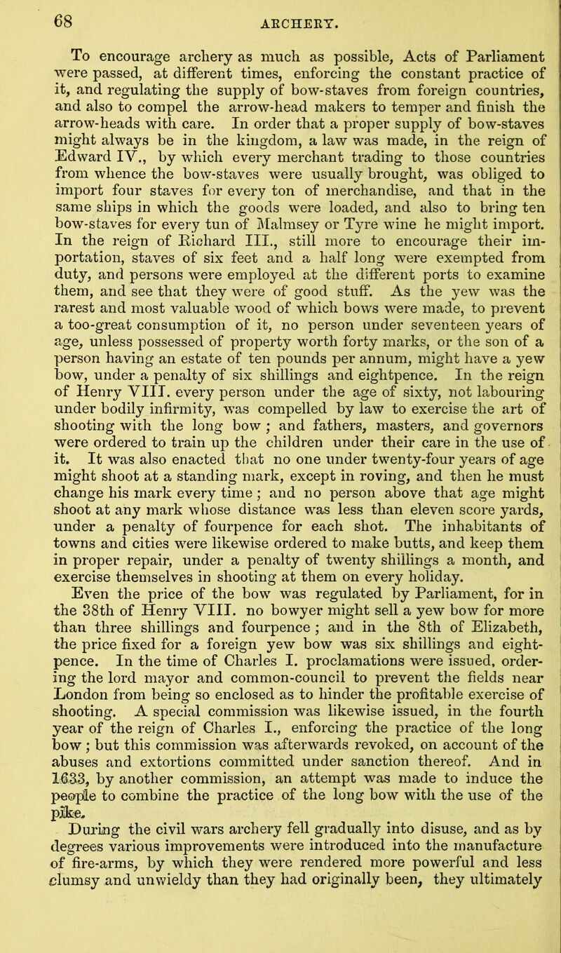 To encourage archery as much as possible, Acts of Parliament were passed, at different times, enforcing the constant practice of it, and regulating the supply of bow-staves from foreign countries, and also to compel the arrow-head makers to temper and finish the arrow-heads with care. In order that a proper supply of bow-staves might always be in the kingdom, a law was made, in the reign of Edward IV., by which every merchant trading to those countries from whence the bow-staves were usually brought, was obliged to import four staves for every ton of merchandise, and that in the same ships in which the goods were loaded, and also to bring ten bow-staves for every tun of Malmsey or Tyre wine he might import. In the reign of Pichard III., still more to encourage their im- portation, staves of six feet and a half long were exempted from duty, and persons were employed at the different ports to examine them, and see that they were of good stuff. As the yew was the rarest and most valuable wood of which bows were made, to prevent a too-great consumption of it, no person under seventeen years of age, unless possessed of property worth forty marks, or the son of a person having an estate of ten pounds per annum, might have a yew bow, under a penalty of six shillings and eightpence. In the reign of Henry VIII. every person under the age of sixty, not labouring under bodily infirmity, was compelled by law to exercise the art of shooting with the long bow ; and fathers, masters, and governors were ordered to train up the children under their care in the use of it. It was also enacted that no one under twenty-four years of age might shoot at a standing mark, except in roving, and then he must change his mark every time; and no person above that age might shoot at any mark whose distance was less than eleven score j^ards, under a penalty of fourpence for each shot. The inhabitants of towns and cities were likewise ordered to make butts, and keep them in proper repair, under a penalty of twenty shillings a month, and exercise themselves in shooting at them on every holiday. Even the price of the bow was regulated by Parliament, for in the 38th of Henry VIII. no bowyer might sell a yew bow for more than three shillings and fourpence ; and in the 8th of Elizabeth, the price fixed for a foreign yew bow was six shillings and eight- pence. In the time of Charles I. proclamations were issued, order- ing the lord mayor and common-council to prevent the fields near Eondon from being so enclosed as to hinder the profitable exercise of shooting. A special commission was likewise issued, in the fourth year of the reign of Charles I., enforcing the practice of the long bow ; but this commission was afterwards revoked, on account of the abuses and extortions committed under sanction thereof. And in M33, by another commission, an attempt was made to induce the people to combine the practice of the long bow with the use of the pike. During the civil wars archery fell gradually into disuse, and as by degrees various improvements were introduced into the manufacture of fire-arms, by which they were rendered more powerful and less clumsy and unwieldy than they had originally been, they ultimately