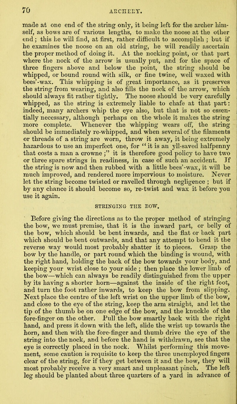 made at one end of the string only, it being left for the archer him- self, as bows are of various lengths, to make the noose at the other end ; this he will find, at first, rather difficult to accomplish ; but if he examines the noose on an old string, he will readily ascertain the proper method of doing it. At the nocking point, or that part where the nock of the arrow is usually put, and for the space of three fingers above and below the point, the string should be whipped, or bound round with silk, or fine twine, well waxed with bees’-wax. This whipping is of great importance, as it preserves the string from wearing, and also fills the nock of the arrow, which should always fit rather tightly. The noose should be very carefully whipped, as the string is extremely liable to chafe at that part: indeed, many archers whip the eye also, but that is not so essen- tially necessary, although perhaps on the whole it makes the string more complete. Whenever the whipping wears off, the string- should be immediately re-whipped, and when several of the filaments or threads of a string are worn, throw it away, it being extremely hazardous to use an imperfect one, for “ it is an yll-saved halfpenny that costs a man a crowne it is therefore good policy to have two or three spare strings in readiness, in case of such an accident. Jf the string is now and then rubbed with a little bees’-wax, it will be much improved, and rendered more impervious to moisture. Never let the string become twisted or ravelled through negligence ; but if by any chance it should become so, re-twist and wax it before you use it again. STKINGTNGr THE BOW. Before giving the directions as to the proper method of stringing the bow, we must premise, that it is the inward part, or belly of the bow, which should be bent inwards, and the flat or back part which should be bent outwards, and that any attempt to bend it the reverse way would most probably shatter it to pieces. Grasp the bow by the handle, or part round which the binding is wound, with the right hand, holding the back of the bow towards your body, and keeping your wrist close to your side ; then place the lower limb of the bow—which can always be readily distinguished from the upper by its having a shorter horn—against the inside of the right foot, and turn the foot rather inwards, to keep the bow from slipping. Next place the centre of the left wrist on the upper limb of the bow, and close to the eye of the string, keep the arm straight, and let the tip of the thumb be on one edge of the bow, and the knuckle of the fore-finger on the other. Pull the bow smartly back with the right hand, and press it down with the left, slide the wrist up towards the horn, and then with the fore-finger and thumb drive the eye of the string into the nock, and before the hand is withdrawn, see that the eye is correctly placed in the nock. Whilst performing this move- ment, some caution is requisite to keep the three unemployed fingers clear of the string, for if they get between it and the bow, they will most probably receive a very smart and unpleasant pinch. The left leg should be planted about three quarters of a yard in advance of