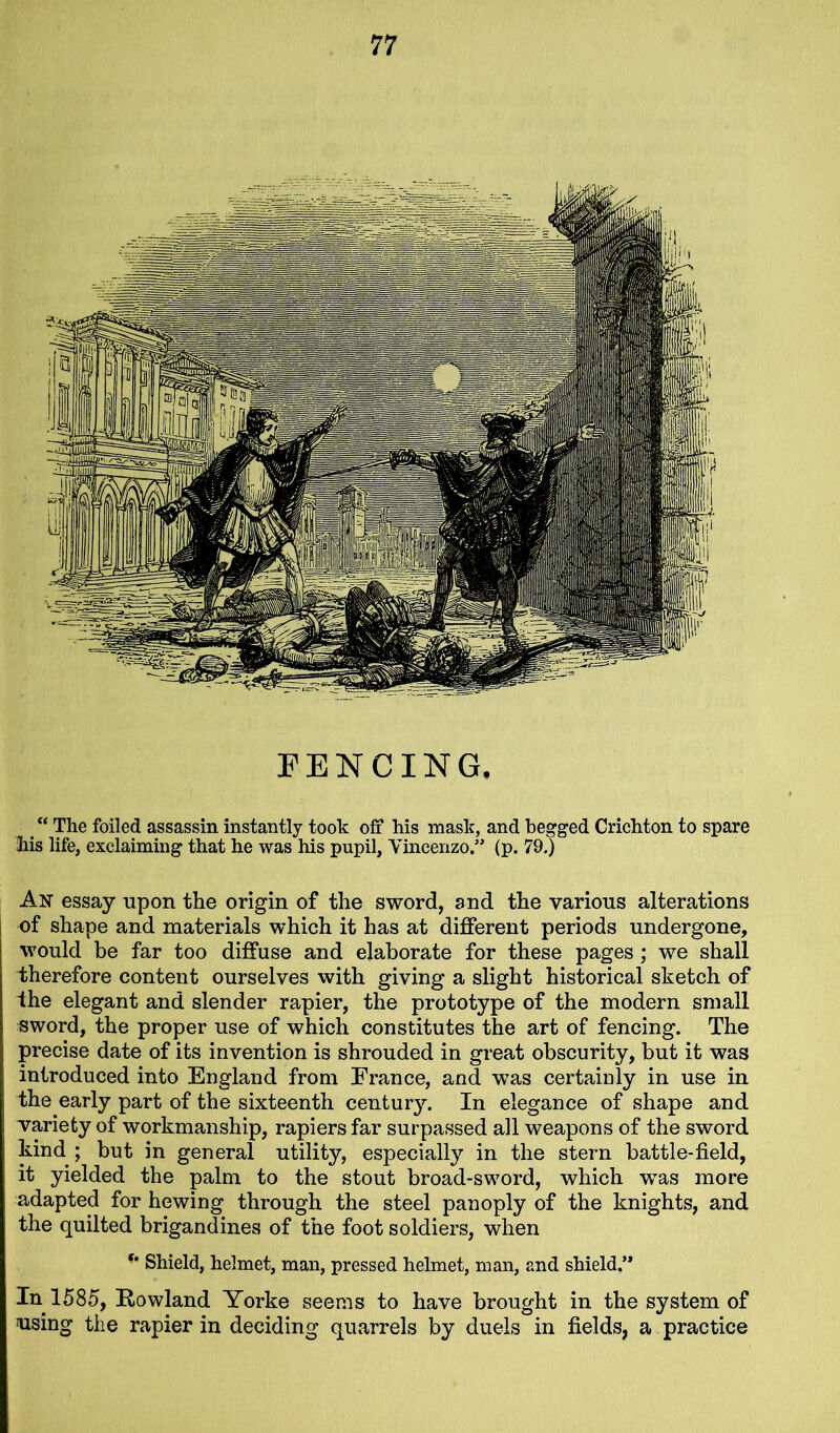 FENCING. “ The foiled assassin instantly took off his mask, and begged Crichton to spare his life, exclaiming that he was his pupil, Vincenzo.” (p. 79.) An essay upon the origin of the sword, and the various alterations of shape and materials which it has at different periods undergone, would be far too diffuse and elaborate for these pages ; we shall therefore content ourselves with giving a slight historical sketch of the elegant and slender rapier, the prototype of the modern small sword, the proper use of which constitutes the art of fencing. The precise date of its invention is shrouded in great obscurity, but it was introduced into England from France, and was certainly in use in the early part of the sixteenth century. In elegance of shape and variety of workmanship, rapiers far surpassed all weapons of the sword kind ; but in general utility, especially in the stern battle-field, it yielded the palm to the stout broad-sword, which was more adapted for hewing through the steel panoply of the knights, and the quilted brigandines of the foot soldiers, when Shield, helmet, man, pressed helmet, man, and shield.” In 1585, Rowland Yorke seems to have brought in the system of using the rapier in deciding quarrels by duels in fields, a practice