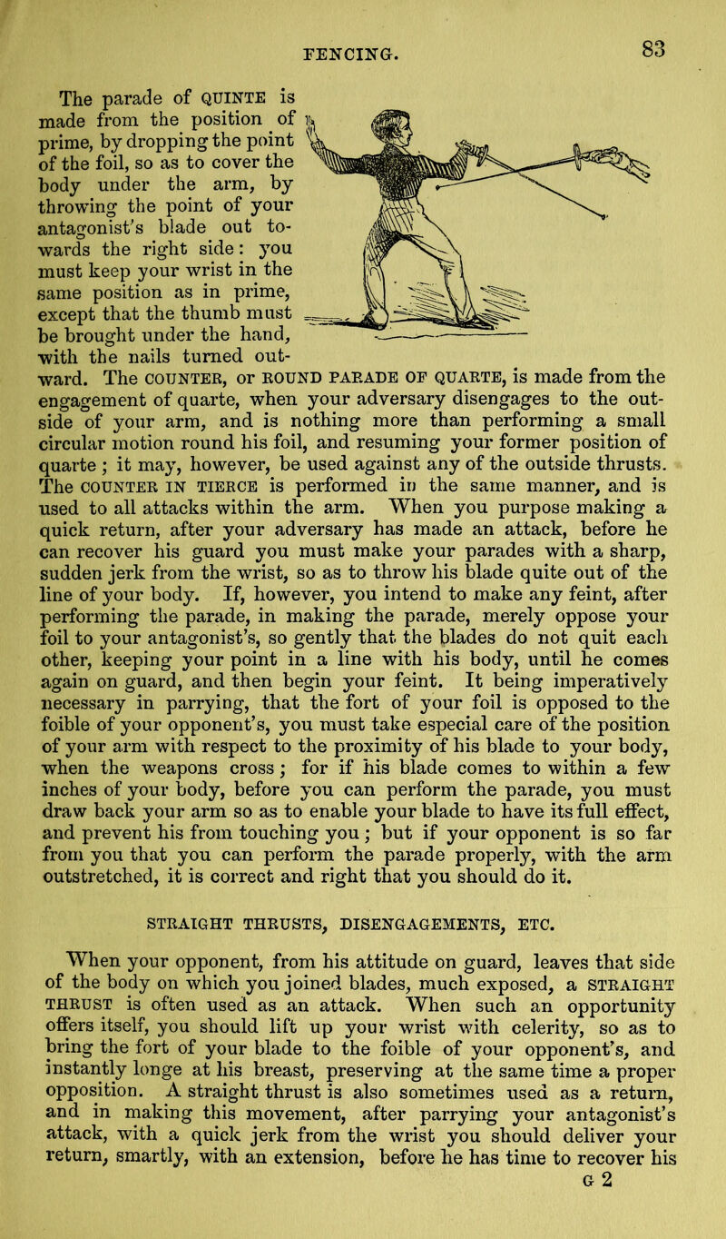 The parade of QUINTE is made from the position of prime, by dropping the point of the foil, so as to cover the body under the arm, by throwing the point of your antagonist's blade out to- wards the right side: you must keep your wrist in the same position as in prime, except that the thumb must be brought under the hand, with the nails turned out- ward. The counter, or round parade of quarte, is made from the engagement of quarte, when your adversary disengages to the out- side of your arm, and is nothing more than performing a small circular motion round his foil, and resuming your former position of quarte ; it may, however, be used against any of the outside thrusts. The counter in tierce is performed in the same manner, and is used to all attacks within the arm. When you purpose making a quick return, after your adversary has made an attack, before he can recover his guard you must make your parades with a sharp, sudden jerk from the wrist, so as to throw his blade quite out of the line of your body. If, however, you intend to make any feint, after performing the parade, in making the parade, merely oppose your foil to your antagonist’s, so gently that the blades do not quit each other, keeping your point in a line with his body, until he comes again on guard, and then begin your feint. It being imperatively necessary in parrying, that the fort of your foil is opposed to the foible of your opponent’s, you must take especial care of the position of your arm with respect to the proximity of his blade to your body, when the weapons cross; for if his blade comes to within a few inches of your body, before you can perform the parade, you must draw back your arm so as to enable your blade to have its full effect, and prevent his from touching you ; but if your opponent is so far from you that you can perform the parade properly, with the arm outstretched, it is correct and right that you should do it. STRAIGHT THRUSTS, DISENGAGEMENTS, ETC. When your opponent, from his attitude on guard, leaves that side of the body on which you joined blades, much exposed, a STRAIGHT thrust is often used as an attack. When such an opportunity offers itself, you should lift up your wrist with celerity, so as to bring the fort of your blade to the foible of your opponent’s, and instantly longe at his breast, preserving at the same time a proper opposition. A straight thrust is also sometimes used as a return, and in making this movement, after parrying your antagonist’s attack, with a quick jerk from the wrist you should deliver your return, smartly, with an extension, before he has time to recover his G 2